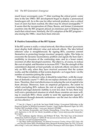 112 The BIT Generation’s Emergence 
much lower sovereignty costs.130 After reaching the critical point—some 
time in the late 1980s—BIT development began to display a pronounced 
bandwagon roll. As is the case for other network products, once a critical 
mass of users has been reached, the effect may be almost unstoppable.131 
It seems that the incorporation of China, Russia, and former Communist 
countries into the BIT program played an enormous part in helping it to 
reach that critical mass. Similarly, the US’s adoption of the BIT program— 
also during the 1980s—must have been relevant. 
B Positive Externalities of the BIT System 
If the BIT system is really a virtual network, then these treaties’ provisions 
must display both inherent value and network effects. The idea behind 
inherent value is straightforward. By signing BITs, countries commit 
themselves to protecting foreign investors’ property rights. This helps to 
overcome the dynamic inconsistency problem and signals the host state’s 
credibility to investors of the contracting state, and to a lesser extent, 
investors of other developed countries. The object is, of course, to reduce 
the cost of capital, and therefore to increase FDI.132 But the strength of this 
commitment depends at least partially on network effects: investors will 
rely on BITs only when they have received assurance that the system 
works, and the reliability of that system depends—as I argue here—on the 
number of countries joining the system. 
With respect to inherent value, it should be noted that—with the excep-tion 
of domestic courts133—BITs do not replace domestic law and institu-tions. 
Therefore, their real effectiveness in reducing the cost of capital is far 
from obvious. Moreover, from an empirical perspective, the extent to 
which concluding BITs reduces the cost of capital in countries lacking 
political and legal domestic stability is even less clear. In fact, there may 
well exist a paradoxical situation in which those countries are more will-ing 
to conclude BITs—those unable to send the appropriate signals of 
commitment through domestic institutions—are the ones for whom BITs 
are less effective.134 
130 See ch 1, Figure 1, pp 65–66. See Jason Webb Yackee, ‘Conceptual Difficulties in the 
Empirical Studies of Bilateral Investment Treaties’, Legal Studies Research Paper No 1053, 
October 2007 (available at http://ssrn.com/abstract=1015088). 
131 See Nicholas Economides and Charles Himmelberg, Critical Mass and Network Size 
with Application to the US Fax Market (available at http://www.stern.nyu.edu/networks/ 
95-11.pdf). 
132 See Guillermo Aguilar Alvarez and William W Park, ‘The New Face of Investment 
Arbitration: NAFTA Chapter 11’ (2003) 28 Yale Journal of International Law 365, 368. 
133 See ch 3, n 4 and accompanying text. 
134 See Mary Hallward-Driemeier, Do Bilateral Investment Treaties Attract FDI? Only a Bit 
. . . and They Bite (June 2003), World Bank Policy Research Working Paper No 3121, 23 (avail-able 
at http://ssrn.com/abstract=636541); and Eric Neumayer and Laura Spess, Do Bilateral 
 