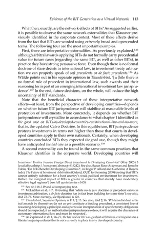 Evidence of the BIT Generation as a Virtual Network 113 
What then, exactly, are the network effects of BITs? As suggested earlier, 
it is possible to observe the same network externalities that Klausner pre-viously 
identified in the corporate context. Most of these effects derive 
from the fact that BITs are worded using extremely broad and open-ended 
terms. The following four are the most important examples. 
First, there are interpretative externalities. As previously explained,135 
although arbitral awards applying BITs do not formally carry precedential 
value for future cases (regarding the same BIT, as well as other BITs), in 
practice they have strong persuasive force. Even though there is no formal 
doctrine of stare decisis in international law, in investment treaty arbitra-tion 
we can properly speak of soft precedents or de facto precedents.136 As 
Wälde points out in his separate opinion in Thunderbird, ‘[w]hile there is 
no formal rule of precedent in international law, such awards and their 
reasoning form part of an emerging international investment law jurispru-dence’. 
137 In the end, future decisions, on the whole, will reduce the high 
uncertainty of BIT standards. 
Note that the beneficial character of these interpretative network 
effects—at least, from the perspective of developing countries—depends 
on whether future BIT jurisprudence will stabilise at reasonable levels of 
protection of investments. More concretely, it depends on whether BIT 
jurisprudence will crystallise in accordance to what chapter 1 identified as 
the good case or BITs-as-developed-countries-constitutional-law-and-no-more, 
that is, the updated Calvo Doctrine. In this equilibrium, BIT jurisprudence 
protects investments in terms not higher than those that courts in devel-oped 
countries apply to their own nationals. Certainly, when developing 
countries concluded BITs they expected the good case, though they might 
have anticipated the bad case as a possible scenario.138 
A second externality can be found in the same common practices that 
Klausner identifies in the corporate world. Developing countries will 
Investment Treaties Increase Foreign Direct Investment to Developing Countries? (May 2005) 5 
(available at http://ssrn.com/abstract=616242). See also, Susan Rose-Ackerman and Jennifer 
Tobin, ‘Do BITs Benefit Developing Countries?’, in Roger P Alford and Catherine A Rogers 
(eds), The Future of Investment Arbitration (Oxford, OUP, forthcoming 2009) (noting that ‘BITs 
cannot entirely substitute for a host country’s weak political environment for investment. 
Rather, the marginal impact of BITs is greater in countries that already have moderately 
effective legal regimes’) (see full quotation in n 163). 
135 See nn 118–119 and accompanying text. 
136 McLachlan et al, n 7, 18 (noting that ‘while no de jure doctrine of precedent exists in 
investment arbitration, a de facto doctrine has in fact been building for some time’); see also, 
ibid 72–76. More recently, see Bjorklund, n 125. 
137 Thunderbird, Separate Opinion, n 111, ¶ 15. See also, ibid ¶ 16: ‘While individual arbi-tral 
awards by themselves do not as yet constitute a binding precedent, a consistent line of 
reasoning developing a principle and a particular interpretation of specific treaty obligations 
should be respected; if an authoritative jurisprudence evolves, it will acquire the character of 
customary international law and must be respected’. 
138 As explained in ch 1, 76–77, the bad case or BITs-as-gunboat-arbitration, corresponds to a 
libertarian jurisprudence that is not currently in place in any developed country. 
 