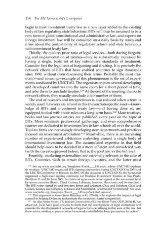 114 The BIT Generation’s Emergence 
begin to treat investment treaty law as a new layer added to the existing 
body of law regulating state behaviour. BITs will thus be assumed to be a 
new form of global constitutional and administrative law, and experts on 
foreign investment law will be consulted on a daily basis by states and 
firms about the compatibility of regulatory reform and state behaviour 
with investment treaty law. 
Thirdly, the quality/price ratio of legal services—both during bargain-ing 
and implementation of treaties—may be substantially increased by 
having a single, basic set of key substantive standards of treatment. 
Consider first the legal cost of bargaining and drafting. It is precisely the 
network effects of BITs that have enabled countries to sign thousands 
since 1990, without even discussing their terms. Probably the most dra-matic— 
and amusing—example of this phenomenon is the set of experi-ments 
conducted by UNCTAD. The organisation puts several developing 
and developed countries into the same room for a short period of time, 
and asks them to conclude treaties.139 At the end of the meeting, thanks to 
network effects, they usually conclude a fair number of them. 
The cost of research and interpretation is also reduced when a term is 
widely used. Lawyers can invest in this transaction-specific asset—know-ledge 
of BITs and investment treaty law—and having done so, are 
equipped to deal with those rules on a long-term basis.140 More treatises, 
books and law journal articles are published every year on the topic of 
BITs. More seminars, professional gatherings, and even comprehensive 
courses are dedicated to investment law in law schools all over the world. 
Top law firms are increasingly developing new departments and practices 
focused on investment arbitration.141 Meanwhile, there is an increasing 
number of experienced arbitrators coalescing around a single body of 
international investment law. The accumulated expertise in that field 
should help cases to be decided in a more efficient and considered way 
(with the caveat expressed before, that is, the good case vs the bad case). 
Fourthly, marketing externalities are extremely relevant in the case of 
BITs. Countries wish to attract foreign investors, and the latter must 
139 See eg www.unctadxi.org/templates/Event____149.aspx, where UNCTAD explains 
its strategy: ‘UNCTAD organized BITs signing ceremonies during UNCTAD X in 2000 and 
the LDC III Conference in Brussels in 2001. On the occasion of UNCTAD XI, the Secretariat 
organized a high-level signing ceremony for Bilateral Investment Treaties in Sao Paulo, 
Brazil on 15 and 16 June 2004. Six bilateral agreements were signed at the ministerial level 
by seven countries (Benin, Chad, Guinea, Lebanon, Lesotho, Mauritania and Switzerland). 
The BITs were signed by and between: Benin and Lebanon, Chad and Lebanon, Chad and 
Guinea, Guinea and Lebanon, Lebanon and Mauritania, Lesotho and Switzerland’. See also, 
www.unctadxi.org/templates/Event____149.aspx?selected=context. 
140 This argument is taken from Romano, n 81, 275–76, who explains the impact of legal 
counsel in helping Delaware to dominate the corporate charter competition. 
141 As Alec Stone Sweet, The Judicial Construction of Europe (New York, OUP, 2004) 41, has 
observed, ‘[w]e have good reasons to think that the development of legal institutions will 
provoke the development of networks of legal actors specializing in that area of the law. For 
these actors, existing argumentation frameworks establish the basic parameters for action’. 
 