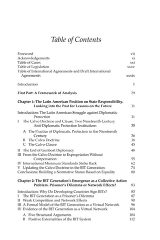 Table of Contents 
Foreword vii 
Acknowledgements xi 
Table of Cases xxi 
Table of Legislation xxxv 
Table of International Agreements and Draft International 
Agreements xxxix 
Introduction 1 
First Part: A Framework of Analysis 29 
Chapter 1: The Latin American Position on State Responsibility. 
Looking into the Past for Lessons on the Future 31 
Introduction: The Latin American Struggle against Diplomatic 
Protection 31 
I The Calvo Doctrine and Clause: Two Nineteenth Century 
Anti-Diplomatic Protection Institutions 35 
A The Practice of Diplomatic Protection in the Nineteenth 
Century 36 
B The Calvo Doctrine 38 
C The Calvo Clause 45 
II The End of Gunboat Diplomacy 48 
III From the Calvo Doctrine to Expropriation Without 
Compensation 55 
IV International Minimum Standards Strike Back 62 
V Updating the Calvo Doctrine in the BIT Generation 74 
Conclusions: Building a Normative Stance Based on Equality 80 
Chapter 2: The BIT Generation’s Emergence as a Collective Action 
Problem. Prisoner’s Dilemma or Network Effects? 83 
Introduction: Why Do Developing Countries Sign BITs? 83 
I The BIT Generation as a Prisoner’s Dilemma 87 
II Weak Competition and Network Effects 90 
III A Formal Model of the BIT Generation as a Virtual Network 96 
IV Evidence of the BIT Generation as a Virtual Network 104 
A Five Structural Arguments 104 
B Positive Externalities of the BIT System 112 
 