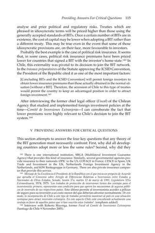Providing Answers For Critical Questions 115 
analyse and price political and regulatory risks. Treaties which are 
phrased in idiosyncratic terms will be priced higher than those using the 
generally accepted standards of BITs. Once a certain number of BITs are in 
existence, the cost of capital may be lower when adopting a BIT rather than 
a different treaty. This may be true even in the event that some of those 
idiosyncratic provisions are, on their face, more favourable to investors. 
Probably the best example is the case of political risk insurance. It seems 
that, in some cases, political risk insurance premiums have been priced 
lower for countries that signed a BIT with the investor’s home state.142 In 
Chile, this externality was pivotal to its decision to join the BIT network. 
In the travaux préparatoires of the Statute approving the ICSID Convention, 
the President of the Republic cited it as one of the most important factors: 
[Concluding BITs and the ICSID Convention] will permit foreign investors to 
obtain lower insurance premiums than those actually obtained in the normal sit-uation 
[without a BIT]. Therefore, the accession of Chile to this type of treaties 
would permit the country to keep an advantaged position in order to attract 
foreign investment.143 
After interviewing the former chief legal officer (Fiscal) of the Chilean 
Agency that studied and implemented foreign investment policies at the 
time—Comité de Inversiones Extranjeras—I can corroborate the fact that 
lower premiums were highly relevant to Chile’s decision to join the BIT 
system.144 
V PROVIDING ANSWERS FOR CRITICAL QUESTIONS 
This section attempts to answer the four key questions that any theory of 
the BIT generation must necessarily confront: First, why did all develop-ing 
countries adopt more or less the same rules? Second, why did they 
142 There is one international institution, MIGA (Multilateral Investment Guarantee 
Agency) that provides this kind of insurance. Similarly, several governmental agencies pro-vide 
insurance to their nationals: OPIC in the US, COFACE in France, CESCE in Spain, UK 
Trade and Investment in the UK, Netherlands Foreign Investment Agency in the 
Netherlands, and KfW Bankegruppe in Germany. There are also private insurance compan-ies 
that provide this service. 
143 Mensaje de Su Excelencia el Presidente de la República con el que inicia un proyecto de Acuerdo 
que aprueba el Convenio sobre Arreglo de Diferencias Relativas a Inversiones entre Estados y 
Nacionales de Otros Estados, Senado, Sesión 37a, martes 12 de marzo de 1991, Legislatura 321a 
Extraordinaria, 3574, 3575: ‘Los tratados de protección de inversiones tienen dos ventajas para el 
inversionista: primero, representan una condición para que operen los mecanismos de seguros públi-cos 
de inversión de sus respectivos países. Esto último permite al inversionista acceder a pólizas 
de seguro para su inversión a un costo menor del que deberían afrontar normalmente. De este 
modo, la incorporación de Chile a este tipo de tratados permitiría mantener al país en una situación 
ventajosa para atraer inversión extranjera. En este aspecto Chile está concediendo actualmente una 
ventaja en favor de aquellos países que sí han suscrito estos tratados’. (emphasis added) 
144 Interview with Roberto Mayorga, former Fiscal of Comité de Inversiones Extranjeras 
(Santiago de Chile 9 November 2005). 
 