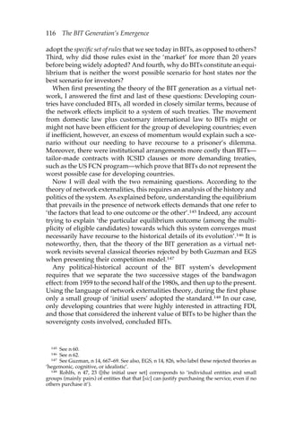 116 The BIT Generation’s Emergence 
adopt the specific set of rules that we see today in BITs, as opposed to others? 
Third, why did those rules exist in the ‘market’ for more than 20 years 
before being widely adopted? And fourth, why do BITs constitute an equi-librium 
that is neither the worst possible scenario for host states nor the 
best scenario for investors? 
When first presenting the theory of the BIT generation as a virtual net-work, 
I answered the first and last of these questions: Developing coun-tries 
have concluded BITs, all worded in closely similar terms, because of 
the network effects implicit to a system of such treaties. The movement 
from domestic law plus customary international law to BITs might or 
might not have been efficient for the group of developing countries; even 
if inefficient, however, an excess of momentum would explain such a sce-nario 
without our needing to have recourse to a prisoner’s dilemma. 
Moreover, there were institutional arrangements more costly than BITs— 
tailor-made contracts with ICSID clauses or more demanding treaties, 
such as the US FCN program—which prove that BITs do not represent the 
worst possible case for developing countries. 
Now I will deal with the two remaining questions. According to the 
theory of network externalities, this requires an analysis of the history and 
politics of the system. As explained before, understanding the equilibrium 
that prevails in the presence of network effects demands that one refer to 
‘the factors that lead to one outcome or the other’.145 Indeed, any account 
trying to explain ‘the particular equilibrium outcome (among the multi-plicity 
of eligible candidates) towards which this system converges must 
necessarily have recourse to the historical details of its evolution’.146 It is 
noteworthy, then, that the theory of the BIT generation as a virtual net-work 
revisits several classical theories rejected by both Guzman and EGS 
when presenting their competition model.147 
Any political-historical account of the BIT system’s development 
requires that we separate the two successive stages of the bandwagon 
effect: from 1959 to the second half of the 1980s, and then up to the present. 
Using the language of network externalities theory, during the first phase 
only a small group of ‘initial users’ adopted the standard.148 In our case, 
only developing countries that were highly interested in attracting FDI, 
and those that considered the inherent value of BITs to be higher than the 
sovereignty costs involved, concluded BITs. 
145 See n 60. 
146 See n 62. 
147 See Guzman, n 14, 667–69. See also, EGS, n 14, 826, who label these rejected theories as 
‘hegemonic, cognitive, or idealistic’. 
148 Rohlfs, n 47, 23 ([the initial user set] corresponds to ‘individual entities and small 
groups (mainly pairs) of entities that that [sic] can justify purchasing the service, even if no 
others purchase it’). 
 