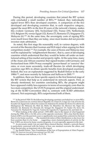 Providing Answers For Critical Questions 117 
During this period, developing countries that joined the BIT system 
only concluded a small number of BITs.149 Indeed, they individually 
signed fewer BITs than developed countries. A comparison of the five 
developed and developing countries that, in each respective category, 
signed the most BITs in the first 20 years of the network’s history, makes 
this evident: Germany (45), Switzerland (32), France (19), Netherlands 
(15), Belgium (9), versus Egypt (12), Korea (7), Romania (7), Singapore (7), 
Malaysia (6).150 At the same time, the sovereignty costs of signing BITs 
were much lower than they are today, since most treaties did not provide 
investor–state arbitration. 
As noted, this first stage fits reasonably well, to various degrees, with 
several of the theories that Guzman and EGS reject when arguing for their 
competition model.151 For example, the cases of Korea and Malaysia may 
well be explained by ‘enlightenment theories’, that is, cases of developing 
countries which understood that they would be better off under an insti-tutional 
setting of free market and property rights. At the same time, many 
of the Asian and African countries that signed treaties with Germany and 
Switzerland from 1959–79 may exemplify ‘power-based’ or ‘coercive’ the-ories, 
or even more accurately, trade-off theories (in which developing 
countries sign BITs to obtain specific benefits from developed countries). 
Indeed, this was an explanation suggested by Rudolf Dolzer in the early 
1980s152, and more recently by Salacuse and Sullivan in 2005.153 
In addition, there are three specific aspects to the first historical stage of 
the BIT system that help us to understand its network aspects. First, as 
already mentioned, for countries concluding BITs, the program might 
have appeared visibly less expensive in terms of sovereignty costs than its 
two main competitors: the US FCN program and the original understand-ing 
of the ICSID Convention (that is, contracts with ICSID arbitration 
clauses). Not surprisingly, BITs outperformed both of them. 
149 In the period 1959–79, the following developing countries concluded two or more BITs: 
Benin (2), Cameroon (3), Central African Republic (2), Chad (3), Congo (2), Cote d’Ivoire (5), 
Ecuador (2), Egypt (12), Gabon (5), Guinea (3), Indonesia (6), Jordan (4), Korea (7), Liberia (3), 
Madagascar (4), Malaysia (6), Mali (2), Malta (3), Mauritius (2), Morocco (6), Niger (2), 
Pakistan (2), Romania (7), Rwanda (2), Senegal (4), Singapore (7), Sudan (5), Syria (3), 
Tanzania (3), Thailand (3), Togo (2), Tunisia (6), Uganda (3), Yugoslavia (4), and Zaire (4). 
150 When looking at the whole period—1959–2000—due to the impact of what happened 
during the 1990s, EGS, n 14, 822, arrive at the opposite conclusion: ‘[I]t is clear that the distri-bution 
of BITs over the past forty years is significantly more peaked (less uniform) for the host 
than it is for home countries . . . The standard deviation of their distributions is also lower for 
host countries than it is for home . . . suggesting a more clustered pattern of activity for the 
host. If BITs are driven by home country programs, it is not especially apparent in the data’. 
151 As previously noted, I do not reject these classical theories. Indeed, a network theory 
is particularly concerned with the history of how one standard overcame the others, and 
those theories play an important role in this regard. 
152 See Rudolf Dolzer, ‘New Foundations of the Law of Expropriation of Alien Property’ 
(1981) 75 American Journal of International Law 553, 567. 
153 See Salacuse and Sullivan, n 11, 77–78. 
 