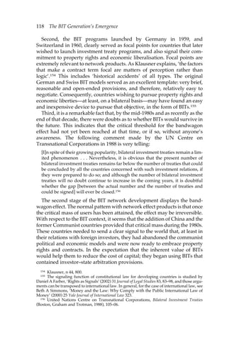 118 The BIT Generation’s Emergence 
Second, the BIT programs launched by Germany in 1959, and 
Switzerland in 1960, clearly served as focal points for countries that later 
wished to launch investment treaty programs, and also signal their com-mitment 
to property rights and economic liberalisation. Focal points are 
extremely relevant to network products. As Klausner explains, ‘the factors 
that make a contract term focal are matters of perception rather than 
logic’.154 This includes ‘historical accidents’ of all types. The original 
German and Swiss BIT models served as an excellent template: very brief, 
reasonable and open-ended provisions, and therefore, relatively easy to 
negotiate. Consequently, countries wishing to pursue property rights and 
economic liberties—at least, on a bilateral basis—may have found an easy 
and inexpensive device to pursue that objective, in the form of BITs.155 
Third, it is a remarkable fact that, by the mid-1980s and as recently as the 
end of that decade, there were doubts as to whether BITs would survive in 
the future. This indicates that the critical threshold for the bandwagon 
effect had not yet been reached at that time, or if so, without anyone’s 
awareness. The following comment made by the UN Centre on 
Transnational Corporations in 1988 is very telling: 
[I]n spite of their growing popularity, bilateral investment treaties remain a lim-ited 
phenomenon . . . Nevertheless, it is obvious that the present number of 
bilateral investment treaties remains far below the number of treaties that could 
be concluded by all the countries concerned with such investment relations, if 
they were prepared to do so; and although the number of bilateral investment 
treaties will no doubt continue to increase in the coming years, it is doubtful 
whether the gap [between the actual number and the number of treaties and 
could be signed] will ever be closed.156 
The second stage of the BIT network development displays the band-wagon 
effect. The normal pattern with network effect products is that once 
the critical mass of users has been attained, the effect may be irreversible. 
With respect to the BIT context, it seems that the addition of China and the 
former Communist countries provided that critical mass during the 1980s. 
These countries needed to send a clear signal to the world that, at least in 
their relations with foreign investors, they had abandoned the communist 
political and economic models and were now ready to embrace property 
rights and contracts. In the expectation that the inherent value of BITs 
would help them to reduce the cost of capital; they began using BITs that 
contained investor–state arbitration provisions. 
154 Klausner, n 44, 800. 
155 The signaling function of constitutional law for developing countries is studied by 
Daniel A Farber, ‘Rights as Signals’ (2002) 31 Journal of Legal Studies 83, 83–98, and those argu-ments 
can be transposed to international law. In general, for the case of international law, see 
Beth A Simmons, ‘Money and the Law: Why Comply with the Public International Law of 
Money’ (2000) 25 Yale Journal of International Law 323. 
156 United Nations Centre on Transnational Corporations, Bilateral Investment Treaties 
(Boston, Graham and Trotman, 1988), 105–06. 
 