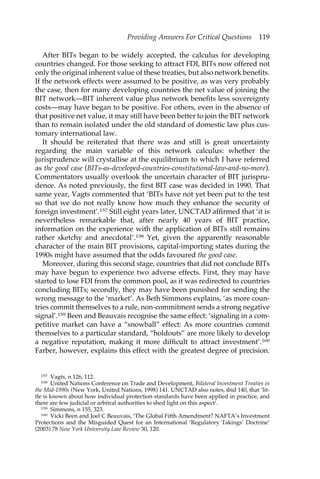 Providing Answers For Critical Questions 119 
After BITs began to be widely accepted, the calculus for developing 
countries changed. For those seeking to attract FDI, BITs now offered not 
only the original inherent value of these treaties, but also network benefits. 
If the network effects were assumed to be positive, as was very probably 
the case, then for many developing countries the net value of joining the 
BIT network—BIT inherent value plus network benefits less sovereignty 
costs—may have began to be positive. For others, even in the absence of 
that positive net value, it may still have been better to join the BIT network 
than to remain isolated under the old standard of domestic law plus cus-tomary 
international law. 
It should be reiterated that there was and still is great uncertainty 
regarding the main variable of this network calculus: whether the 
jurisprudence will crystallise at the equilibrium to which I have referred 
as the good case (BITs-as-developed-countries-constitutional-law-and-no-more). 
Commentators usually overlook the uncertain character of BIT jurispru-dence. 
As noted previously, the first BIT case was decided in 1990. That 
same year, Vagts commented that ‘BITs have not yet been put to the test 
so that we do not really know how much they enhance the security of 
foreign investment’.157 Still eight years later, UNCTAD affirmed that ‘it is 
nevertheless remarkable that, after nearly 40 years of BIT practice, 
information on the experience with the application of BITs still remains 
rather sketchy and anecdotal’.158 Yet, given the apparently reasonable 
character of the main BIT provisions, capital-importing states during the 
1990s might have assumed that the odds favoured the good case. 
Moreover, during this second stage, countries that did not conclude BITs 
may have begun to experience two adverse effects. First, they may have 
started to lose FDI from the common pool, as it was redirected to countries 
concluding BITs; secondly, they may have been punished for sending the 
wrong message to the ‘market’. As Beth Simmons explains, ‘as more coun-tries 
commit themselves to a rule, non-commitment sends a strong negative 
signal’.159 Been and Beauvais recognise the same effect: ‘signaling in a com-petitive 
market can have a “snowball” effect: As more countries commit 
themselves to a particular standard, “holdouts” are more likely to develop 
a negative reputation, making it more difficult to attract investment’.160 
Farber, however, explains this effect with the greatest degree of precision. 
157 Vagts, n 126, 112. 
158 United Nations Conference on Trade and Development, Bilateral Investment Treaties in 
the Mid-1990s (New York, United Nations, 1998) 141. UNCTAD also notes, ibid 140, that ‘lit-tle 
is known about how individual protection standards have been applied in practice, and 
there are few judicial or arbitral authorities to shed light on this aspect’. 
159 Simmons, n 155, 323. 
160 Vicki Been and Joel C Beauvais, ‘The Global Fifth Amendment? NAFTA’s Investment 
Protections and the Misguided Quest for an International ‘Regulatory Takings’ Doctrine’ 
(2003) 78 New York University Law Review 30, 120. 
 