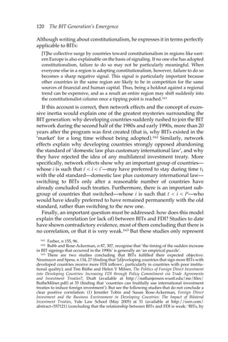 120 The BIT Generation’s Emergence 
Although writing about constitutionalism, he expresses it in terms perfectly 
applicable to BITs: 
[T]he collective surge by countries toward constitutionalism in regions like east-ern 
Europe is also explainable on the basis of signaling. If no one else has adopted 
constitutionalism, failure to do so may not be particularly meaningful. When 
everyone else in a region is adopting constitutionalism, however, failure to do so 
becomes a sharp negative signal. This signal is particularly important because 
other countries in the same region are likely to be in competition for the same 
sources of financial and human capital. Thus, being a holdout against a regional 
trend can be expensive, and as a result an entire region may shift suddenly into 
the constitutionalist column once a tipping point is reached.161 
If this account is correct, then network effects and the concept of exces-sive 
inertia would explain one of the greatest mysteries surrounding the 
BIT generation: why developing countries suddenly rushed to join the BIT 
network during the second half of the 1980s and early 1990s, more than 20 
years after the program was first created (that is, why BITs existed in the 
‘market’ for a long time without being adopted).162 Similarly, network 
effects explain why developing countries strongly opposed abandoning 
the standard of ‘domestic law plus customary international law’, and why 
they have rejected the idea of any multilateral investment treaty. More 
specifically, network effects show why an important group of countries— 
whose i is such that ı– < i < i*—may have preferred to stay during time t1 
with the old standard—domestic law plus customary international law— 
switching to BITs only after a reasonable number of countries have 
already concluded such treaties. Furthermore, there is an important sub-group 
of countries that switched—whose i is such that ı– < i < i0—who 
would have ideally preferred to have remained permanently with the old 
standard, rather than switching to the new one. 
Finally, an important question must be addressed: how does this model 
explain the correlation (or lack of) between BITs and FDI? Studies to date 
have shown contradictory evidence, most of them concluding that there is 
no correlation, or that it is very weak.163 But these studies only represent 
161 Farber, n 155, 96. 
162 Bubb and Rose-Ackerman, n 87, 307, recognise that ‘the timing of the sudden increase 
in BIT signings that occurred in the 1990s’ is generally an ‘an empirical puzzle’. 
163 There are two studies concluding that BITs fulfilled their expected objective: 
Neumayer and Spess, n 134, 27 (finding that ‘[d]eveloping countries that sign more BITs with 
developed countries receive more FDI inflows’, particularly in countries with poor institu-tional 
quality); and Tim Büthe and Helen V Milner, The Politics of Foreign Direct Investment 
into Developing Countries: Increasing FDI through Policy Commitment via Trade Agreements 
and Investment Treaties?, Draft (available at http://nathanjensen.wustl.edu/me/files/ 
ButheMilner.pdf) at 35 (finding that ‘countries can fruitfully use international investment 
treaties to induce foreign investment’). But see the following studies that do not conclude a 
clear positive correlation: (1) Jennifer Tobin and Susan Rose-Ackerman, Foreign Direct 
Investment and the Business Environment in Developing Countries: The Impact of Bilateral 
Investment Treaties, Yale Law School (May 2005) at 31 (available at http://ssrn.com/ 
abstract=557121) (concluding that the relationship between BITs and FDI is weak: ‘BITs, by 
 