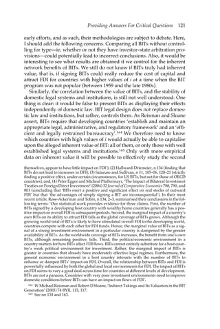 Providing Answers For Critical Questions 121 
early efforts, and as such, their methodologies are subject to debate. Here, 
I should add the following concerns. Comparing all BITs without control-ling 
for type—ie, whether or not they have investor–state arbitration pro-visions— 
could potentially lead to incorrect conclusions. Also, it would be 
interesting to see what results are obtained if we control for the inherent 
network benefits of BITs. We still do not know if BITs truly had inherent 
value, that is, if signing BITs could really reduce the cost of capital and 
attract FDI for countries with higher values of i at a time when the BIT 
program was not popular (between 1959 and the late 1980s). 
Similarly, the correlation between the value of BITs, and the stability of 
domestic legal systems and institutions, is still not well understood. One 
thing is clear: it would be false to present BITs as displaying their effects 
independently of domestic law. BIT legal design does not replace domes-tic 
law and institutions, but rather, controls them. As Reisman and Sloane 
assert, BITs require that developing countries ‘establish and maintain an 
appropriate legal, administrative, and regulatory framework’ and an ‘effi-cient 
and legally restrained bureaucracy’.164 We therefore need to know 
which countries with high values of i would actually be able to capitalise 
upon the alleged inherent value of BIT: all of them, or only those with well 
established legal systems and institutions.165 Only with more empirical 
data on inherent value it will be possible to effectively study the second 
themselves, appear to have little impact on FDI’); (2) Hallward-Driemeier, n 134 (finding that 
BITs do not lead to increases in DFI); (3) Salacuse and Sullivan, n 11, 105–06, 120–21 (strictly 
finding a positive effect, under certain circumstances, for US BITs, but not for those of OECD 
countries); and, (4) Peter Egger and Micheal Pfaffermayr, ‘The Impact of Bilateral Investment 
Treaties on Foreign Direct Investment’ (2004) 32 Journal of Comparative Economics 788, 790, and 
801 (concluding that ‘BITs exert a positive and significant effect on real stocks of outward 
FDI’ but that ‘the advantages of simply signing a BIT are inconsequential’). In their most 
recent article, Rose-Ackerman and Tobin, n 134, 2–3, summarised their conclusions in the fol-lowing 
terms: ‘Our statistical work provides evidence for three claims. First, the number of 
BITs signed by a developing host country with wealthy home countries generally has a pos-itive 
impact on overall FDI in subsequent periods. Second, the marginal impact of a country’s 
own BITs on its ability to attract FDI falls as the global coverage of BITs grows. Although the 
growing world total of BITs is likely to have stimulated overall FDI to the developing world, 
countries compete with each other for FDI funds. Hence, the marginal value of BITs as a sig-nal 
of a strong investment environment in a particular country is dampened by the greater 
availability of BITs. As the worldwide coverage of BITs increases, the benefit from one’s own 
BITs, although remaining positive, falls. Third, the political-economic environment in a 
country matters for how BITs affect FDI flows. BITs cannot entirely substitute for a host coun-try’s 
weak political environment for investment. Rather, the marginal impact of BITs is 
greater in countries that already have moderately effective legal regimes. Furthermore, the 
general economic environment in a host country interacts with the number of BITs to 
enhance or dampen BITs’ impact on FDI. Overall, the relationship between BITs and FDI is 
powerfully influenced by both the global and local environments for FDI. The impact of BITs 
on FDI seems to vary a good deal across time for countries at different levels of development. 
BITs are not a panacea. Countries with very poor investment environments need to improve 
domestic conditions before BITs can have an impact on flows of FDI’. 
164 W Michael Reisman and Robert D Sloane, ‘Indirect Takings and Its Valuation in the BIT 
Generation’ (2003) 74 BYIL 115, 117. 
165 See nn 134 and 163. 
 