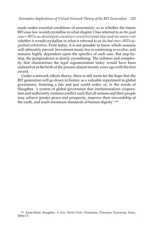 Normative Implications of Virtual Network Theory of the BIT Generation 123 
made under essential conditions of uncertainty: as to whether the future 
BIT-case law would crystallise in what chapter 1 has referred to as the good 
case—BITs-as-developed-countries-constitutional-law-and-no-more—or 
whether it would crystallise in what is referred to as the bad case—BITs-as-gunboat- 
arbitration. Even today, it is not possible to know which scenario 
will ultimately prevail. Investment treaty law is continuing to evolve, and 
remains highly dependent upon the specifics of each case. But step-by-step, 
the jurisprudence is slowly crystallising. The richness and complex-ity 
that characterises the legal argumentation today would have been 
unheard of at the birth of the process almost twenty years ago with the first 
award. 
Under a network effects theory, there is still room for the hope that the 
BIT generation will go down in history as a valuable experiment in global 
governance, fostering a fair and just world order; or, in the words of 
Slaugther, ‘a system of global governance that institutionalizes coopera-tion 
and sufficiently contains conflict such that all nations and their people 
may achieve greater peace and prosperity, improve their stewardship of 
the earth, and reach minimum standards of human dignity’.166 
166 Anne-Marie Slaughter, A New World Order (Princeton, Princeton University Press, 
2004) 15. 
 