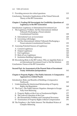 xvi Table of Contents 
V Providing answers for critical questions 115 
Conclusions. Normative Implications of the Virtual Network 
Theory of the BIT Generation 122 
Chapter 3: Trading Off Sovereignty for Credibility: Questions of 
Legitimacy in the BIT Generation 125 
Introduction: Legitimacy in International Investment Law 125 
I The Legitimacy Problem: Ad Hoc International Arbitral 
Tribunals Discharging a Preservationist 
Constitutional Function 128 
A International Law as Governance 129 
B Governing with Judges 133 
C Ad Hoc International Arbitral Tribunals Discharging a 
Preservationist Constitutional Function 135 
II Assessing Potential Sources of Legitimacy 141 
A Consent Legitimacy 141 
B Output Legitimacy 144 
C Exit Legitimacy 145 
D Rule of Law Legitimacy 146 
E Institution-Building Legitimacy 154 
III Diversifying Risks in the BIT Lottery: Why an Appellate Body or 
an International Investment Court is Not the Solution 155 
Conclusions: Future of the BIT Generation 159 
Second Part: An Assessment of the Present State of Investment 
Treaty Arbitration Jurisprudence 163 
Chapter 4: Property Rights v The Public Interests: A Comparative 
Approach to a Global Puzzle 165 
Introduction: Risks and Benefits of Building a Comparative 
Patchwork 165 
I Understanding the Intertwined Relationship of Property 
Rights and Regulation 168 
II The Core v The Public Interest: Hopeless Attempts to Escape 
Fully from Balancing 177 
A Property Rights-at-the-Core as Fundamental Rights 177 
B The Gateway Question of the Core 184 
C the Denominator Problem and Conceptual Severance 188 
D Termination of Property Rights without Compensation 191 
III The Periphery v the Public Interest: The Muddied Waters of 
Complex Balancing 198 
 