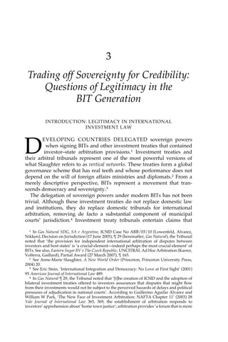 3 
Trading off Sovereignty for Credibility: 
Questions of Legitimacy in the 
BIT Generation 
INTRODUCTION: LEGITIMACY IN INTERNATIONAL 
INVESTMENT LAW 
DEVELOPING COUNTRIES DELEGATED sovereign powers 
when signing BITs and other investment treaties that contained 
investor–state arbitration provisions.1 Investment treaties and 
their arbitral tribunals represent one of the most powerful versions of 
what Slaughter refers to as vertical networks. These treaties form a global 
governance scheme that has real teeth and whose performance does not 
depend on the will of foreign affairs ministries and diplomats.2 From a 
merely descriptive perspective, BITs represent a movement that tran-scends 
democracy and sovereignty.3 
The delegation of sovereign powers under modern BITs has not been 
trivial. Although these investment treaties do not replace domestic law 
and institutions, they do replace domestic tribunals for international 
arbitration, removing de facto a substantial component of municipal 
courts’ jurisdiction.4 Investment treaty tribunals entertain claims that 
1 In Gas Natural SDG, SA v Argentine, ICSID Case No ARB/03/10 (Lowenfeld, Alvarez, 
Nikken), Decision on Jurisdiction (17 June 2005), ¶ 29 (hereinafter, Gas Natural), the Tribunal 
noted that ‘the provision for independent international arbitration of disputes between 
investors and host states’ is ‘a crucial element—indeed perhaps the most crucial element’ of 
BITs. See also, Eastern Sugar BV v The Czech Republic, UNCITRAL Ad Hoc Arbitration (Karrer, 
Volterra, Gaillard), Partial Award (27 March 2007), ¶ 165. 
2 See Anne-Marie Slaughter, A New World Order (Princeton, Princeton University Press, 
2004) 20. 
3 See Eric Stein, ‘International Integration and Democracy: No Love at First Sight’ (2001) 
95 American Journal of International Law 489. 
4 In Gas Natural ¶ 29, the Tribunal noted that ‘[t]he creation of ICSID and the adoption of 
bilateral investment treaties offered to investors assurances that disputes that might flow 
from their investments would not be subject to the perceived hazards of delays and political 
pressures of adjudication in national courts’. According to Guillermo Aguilar Alvarez and 
William W Park, ‘The New Face of Investment Arbitration: NAFTA Chapter 11’ (2003) 28 
Yale Journal of International Law 365, 369, the establishment of arbitration responds to 
investors’ apprehension about ‘home town justice’; arbitration provides ‘a forum that is more 
 