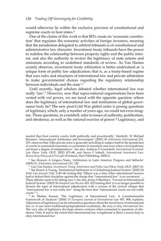 126 Trading Off Sovereignty for Credibility 
would otherwise lie within the exclusive province of constitutional and 
supreme courts in host states.5 
One of the claims of this work is that BITs create an ‘economic constitu-tion’ 
that regulates the economic activities of foreign investors, meaning 
that the jurisdiction delegated to arbitral tribunals is of constitutional and 
administrative law character. Investment treaty tribunals have the power 
to redefine the relationship between property rights and the public inter-est, 
and also the authority to review the legitimacy of state actions and 
omissions according to undefined standards of review. As Van Harten 
acutely observes, investment treaty arbitration is better understood as ‘a 
unique form of public law adjudication; that is, as a treaty-based regime 
that uses rules and structures of international law and private arbitration 
to make governmental choices regarding the regulatory relationship 
between individuals and the state’.6 
Until recently, legal scholars debated whether international law was 
really ‘law’.7 However, now that supra-national organisations have been 
vested with real power, we are faced with the opposite question: where 
does the legitimacy of international law and institutions of global gover-nance 
truly lie? The new post-Cold War global order is posing questions 
of legitimacy which, only a number of years ago, we could not even imag-ine. 
Those questions, in a nutshell, refer to issues of authority, justification, 
and obedience, as well as the rational exercise of power.8 Legitimacy, and 
neutral than host country courts, both politically and procedurally’. Similarly, W Michael 
Reisman, ‘International Arbitration and Sovereignty’ (2002) 18 Arbitration International 231, 
235, observes that ‘[t]he private actor is generally unwilling to subject itself to the jurisdiction 
of courts in command economies or economies in transition and even when a local judiciary 
can boast a degree of independence’. See also, Andreas F Lowenfeld, International Economic 
Law (New York, OUP, 2002) 473–88, and Surya P Subedi, International Investment Law. 
Reconciling Policy and Principle (Portland, Hart Publishing, 2008) 2. 
5 See Horacio A Grigera Naón, ‘Arbitration in Latin America: Progress and Setbacks’ 
(2005) 21 Arbitration International 127, 182. 
6 Gus Van Harten, Investment Treaty Arbitration and Public Law (New York, OUP, 2007) 10. 
7 See Ernest A Young, ‘Institutional Settlement in a Globalising Judicial System’ (2005) 54 
Duke Law Journal 1143, 1145–46 (noting that ‘[t]here was a time when international lawyers 
had to defend their discipline against the charge that “international law” is an oxymoron . . . 
These debates seem to be fading now’). See also, Jenny S Martinez, ‘Toward an International 
Judicial System’ (2003) 56 Stanford Law Review 429, 432 (stating that ‘it is no longer possible to 
dismiss the topic of international adjudication with a version of the cynical critique that 
“international law is not really law” along the lines that “international courts are not really 
courts” ’). 
8 As Mattias Kumm, ‘The Legitimacy of International Law: A Constitutionalist 
Framework of Analysis’ (2004) 15 European Journal of International Law 907, 908, explains: 
‘[Questions of legitimacy] can be reframed as questions about the moral force of international 
law or, to use more traditional jurisprudential vocabulary, the duty to obey international law. 
The very idea of legitimacy develops clearer contours when connected to questions of obe-dience. 
Only if and to the extent that international law is legitimate is there a moral duty to 
obey international law’. 
 