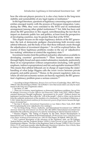 Introduction: Legitimacy in International Investment Law 127 
how the relevant players perceive it, is also a key factor in the long-term 
stability and sustainability of any legal regime or institution.9 
In the legal literature, questions of legitimacy concerning supra-national 
entities emerged mainly with the process of European integration. Later, 
during the 1990s, they were extended to the WTO and its institutional 
arrangement (among other global institutions).10 Yet, little has been said 
about the BIT generation in this regard, notwithstanding the fact that its 
impact on domestic public law and politics, at least from the perspective 
of developing countries, may be greater than that of the WTO. 
This chapter focuses on the major legitimacy deficits of the BIT genera-tion: 
the lack of democratic pedigree characterising both investor–state 
arbitral tribunals, and the body of law that those tribunals create through 
the adjudication of investment disputes.11 As will be explored below, the 
essence of these legitimacy problems resides in the use of ‘adjudicative 
law-making’ arbitration to control the regulatory state.12 
Investment treaties limit the political and policy alternatives available to 
developing countries’ governments.13 These treaties constrain states 
through highly broad and open-ended substantive standards, particularly 
those of no expropriation without compensation (including, with special 
emphasis, indirect expropriations) and fair and equitable treatment (FET). 
This means that arbitral tribunals are in charge of supervising the states’ 
handling of what Judge Higgins calls the innate tension between private 
property and public powers.14 Hence, in the present regulatory state era, 
where all relevant economic sectors are heavily regulated, the BIT genera-tion’s 
legitimacy problem poses a serious concern.15 
9 According to Jürgen Habermas, Between Facts and Norms (Cambridge, Mass, MIT Press, 
1996) 67, this idea belongs to Weber: ‘[It is] Weber’s view that social orders can only be main-tained 
in the long run as legitimate orders’. 
10 See Stein, n 3, 489. 
11 These are, in essence, input-legitimacy or democratic-legitimacy problems. See eg Fritz 
W Scharpf, Governing in Europe: Effective and Democratic? (New York, OUP, 1999) 6 (‘Input-oriented 
democracy thought emphasizes “government by the people”. Political choices are 
legitimate if and because they reflect the “will of the people”—that is, if they can be derived 
from the authentic preferences of the members of a community’). According to Habermas, n 
9, 263, ‘[o]nly the procedural conditions for the democratic genesis of legal statutes secures the legit-imacy 
of enacted law’. 
12 See Jose E Alvarez, International Organizations as Law Makers (New York, OUP, 2005) 
531 ff (explaining the term ‘adjudicative law-making’). 
13 See Tai Heng Cheng, ‘Power, Authority, and International Investment Law’ (2005) 20 
American University International Law Review 465, 482 (2005) (‘International investment law 
diminishes the authority and power of a state by restraining its internal decision-makers’). 
14 Rosalyn Higgins, ‘The Taking of Property by the State. Decent Developments in 
International Law’ in Académie de Droit International, 176 Recueil des Cours. Collected Courses 
of the Hague Academy of International Law, 1982-III (The Hague, M Nijhoff, 1983) 259, 274. 
15 For a general description of the advances of the regulatory state, see DJ Galligan, 
‘Judicial Review and the Textbook Writers’ (1976) 2 Oxford Journal of Legal Studies 257, 257; 
Giandomenico Majone, ‘The Rise of the Regulatory State in Europe’ (1994) 17 West European 
Politics 77, 97; and more recently, John Braithwaite, Regulatory Capitalism: How it Works, Ideas 
for Making it Work Better (Northampton, Edward Elgar, 2008). 
 
