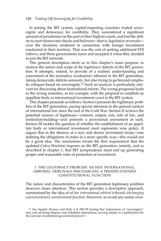 128 Trading Off Sovereignty for Credibility 
In joining the BIT system, capital-importing countries traded sover-eignty 
and democracy for credibility. They surrendered a significant 
amount of jurisdiction on the part of their highest courts, and lost the abil-ity 
to exert democratic checks and balances—that is, legislative reversals— 
over the decisions rendered in connection with foreign investment 
conducted in their territory. That was the cost of seeking additional FDI 
inflows, and these governments knew and accepted it when they decided 
to join the BIT network. 
This general description alerts us to this chapter’s main purpose: to 
analyse the nature and scope of the legitimacy deficits of the BIT genera-tion. 
It attempts, indeed, to provide of a realistic understanding and 
assessment of the normative weaknesses inherent to the BIT generation, 
taking democratic deficits seriously, but also trying to go beyond simplis-tic 
critiques based on sovereignty.16 Such an analysis is particularly rele-vant 
for discussing about institutional reform. The wrong prognosis leads 
to the wrong remedies, as for example, with the proposal to establish an 
appellate body or international investment court in the BIT system. 
This chapter proceeds as follows. Section I presents the legitimacy prob-lem 
of the BIT generation, paying special attention to the general context 
of international law since the end of the Cold War. Section II reviews the 
potential sources of legitimacy—consent, output, exit, rule of law, and 
institution-building—and presents a provisional assessment of each. 
Section III tackles the question of whether the establishment of an appel-late 
body or international investment court represents wise policy. It 
argues that in the absence of a new and denser investment treaty—one 
defining the obligations of states in a more specific way—this would not 
be a good idea. The conclusions revisit the first requirement that the 
updated Calvo Doctrine imposes on the BIT generation, namely, and as 
described in chapter 1, that BIT jurisprudence must end up generating 
proper and reasonable rules of protection of investment. 
I THE LEGITIMACY PROBLEM: AD HOC INTERNATIONAL 
ARBITRAL TRIBUNALS DISCHARGING A PRESERVATIONIST 
CONSTITUTIONAL FUNCTION 
The nature and characteristics of the BIT generation legitimacy problem 
deserves closer attention. This section provides a descriptive approach, 
summarised by the idea of ad hoc international arbitral tribunals discharging 
a preservationist constitutional function. However, to avoid any unfair over- 
16 See Aguilar Alvarez and Park, n 4, 398–99 (noting that ‘[a]ssertions of “sovereignty” 
may end up being slippery and unhelpful abstractions, serving simply as a justification for 
the exercise of unfettered government power’). 
 