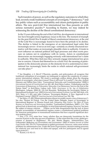 130 Trading Off Sovereignty for Credibility 
Such transfers of power, as well as the regulatory outcomes to which they 
lead, severely erode traditional concepts of sovereignty,24 democracy,25 and 
key public values such as accountability and citizen participation in public 
affairs. The new post-Cold War international law thus presents us with 
serious normative puzzles.26 According to Kumm, we may indeed be 
witnessing the decline of the liberal constitutional democracy: 
In the 15 years following the end of the Cold War, developments in international 
law have brought serious legitimacy issues to the fore. The moment of triumph 
for the post-World War II model of liberal constitutional democracy at the end 
of the Cold War is increasingly feared to have been the prelude to its decline. 
This decline is linked to the emergence of an international legal order that 
increasingly serves—if not as an iron cage—certainly as a firmly structured nor-mative 
web that makes an increasingly plausible claim to authority. It tends to 
exert influence on national political and legal processes and often exerts pres-sure 
on nations not in compliance with its norms. Actors in constitutional 
democracies are increasingly engaging seriously with international law’s claim 
to authority. What they find once they seriously engage international law gives 
rise to concern. Citizens find themselves in a double bind: the meaning of partic-ipation 
in the democratic process on the domestic level is undermined as inter-national 
law increasingly limits the realm in which national self-government 
can take place.27 
24 See Slaughter, n 2, 266–67 (‘Theorists, pundits, and policymakers all recognize that 
traditional conceptions of sovereignty are inadequate to capture the complexity of contem-porary 
international relations. The result is seemingly endless debate about the changing 
nature of sovereignty: what does it mean? Does it still exist? Is it useful?’). See also, Andrea 
Hamann and Hélène Ruiz Fabri, ‘Transnational Networks and Constitutionalism’ (2008) 6 
International Journal of Constitutional Law 481, 481; Karl-Heinz Ladeur, ‘Globalisation and the 
Conversion of Democracy to Polycentric Networks: Can Democracy Survive the End of the 
Nation State?’ in Karl-Heinz Ladeur (ed), Public Governance in the Age of Globalization 
(Burlington, Ashgate, 2004) 89, 110; Kal Raustiala, ‘Rethinking the Sovereignty Debate in 
International Economic Law’ (2003) 6 Journal of International Economic Law 841, 843; Koh, n 20, 
2631; Stein, n 3, 492; and, John J Jackson, ‘Sovereignty-Modern: A New Approach to an 
Outdated Concept’ (2003) 97 American Journal of International Law 782, 786. 
25 See Stein, n 3, 490 (‘[I]nternationalization almost invariably means a loss of democracy’). 
See also, Thomas M Franck, ‘Can the United States Delegate Aspect of Sovereignty to 
International Regimes’ in Thomas Franck (ed), Delegating State Powers: The Effect of Treaty 
Regimes on Democracy and Sovereignty (Ardsley, Transnational Publishers, 2000) 1, 2–3: ‘The 
general lack of democratic accountability in most [international] regimes, however, has been 
the subject of intense criticism . . . [T]here can be little disagreement that the lack of direct 
popular accountability of international regimes creates a constitutional/political problems 
for American participation in transnational institutions that have acquired significant deci-sion- 
making power’. 
26 Esty, n 21, 1515, notes how ‘many scholars thus see democratic foundations for the 
exercise of power as the sine qua non of legitimacy. To the extent that this is true, global gov-ernance 
is doomed to illegitimacy’. See also, Martin Shapiro, ‘Administrative Law 
Unbounded: Reflection on Government and Governance’ (2001) 8 Indiana Journal of Global 
Legal Studies 369, 374–75 (‘Transnational or global governance, however, raises more serious 
problems for administrative law. Under this form of governance, decision-making processes 
are relatively new and tend to be elitist and opaque, with few participants and no agreed 
upon protocol’). 
27 Kumm, n 8, 912–13. 
 