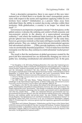 The Legitimacy Problem 131 
From a descriptive perspective, there is one aspect of this new inter-national 
law of which there is no doubt: the state’s monopolistic preten-sions 
with respect to the norms and regulations applying within its own 
territory have ended.28 Globalisation as a process ‘takes away from 
individual States the ability to control day-to-day activities within their 
territories. With globalization, a country is no longer “an island into 
itself” ’.29 
Governance is an imprecise yet popular concept.30 On first glance, in the 
global context, it denotes the ordering and control of both economic and 
non-economic activity in the absence of a supra-national sovereign 
authority,31 and where the traditional limits between the public and the 
private spheres have become considerably blurred.32 At the same time, 
however, governance reminds us that states still figure crucially within the 
global scenario. They are, indeed, ‘pivots between international agencies 
and sub-national activities . . . [T]hey provide legitimacy as the exclusive 
voice of a territorially-bounded population’.33 Even if states have lost their 
monopoly over the law, they continue to wield substantial ‘market power’ 
over it. 
The result is that the mechanisms of global governance created by the 
post-Cold War international law are dramatically changing our views of 
public law, including constitutional and administrative law. In the past, 
28 See Slaughter, n 24, 262 (citing Wolfgang Reinecket, who notes that ‘national govern-ments 
are losing their ability to formulate and implement national public policy within ter-ritorial 
borders rendered increasingly porous by the forces of globalization, immigration, 
and the information revolution’). See also, Edward T Hayes, ‘Changing Notion of 
Sovereignty and Federalism in the International Economic System: A Reassessment of WTO 
Regulation of Federal States and the Regional and Local Governments Within their 
Territories’ (2004) 25 Northwestern Journal of International Law and Business 1, 8. 
29 Trevor C Hartley, European Union Law in a Global Context (New York, CUP, 2004) xv. 
30 See Ladeur, n 24, 110. 
31 See JHH Weiler and Iulia Motoc, ‘Taking Democracy Seriously: The Normative 
Challenges to the International Legal System’ in Stefan Griller (ed), International Economic 
Governance and Non-Economic Concerns (New York, Springer, 2003) 47, 69. 
32 See Shapiro, n 26, 369–70, who explains this feature in the following terms: ‘In today’s 
public administration and political science literature, however, the word “governance” has 
largely replaced the word “government.” This change in vocabulary announces a significant 
erosion of the boundaries separating what lies inside a government and its administration 
and what lies outside them . . . [T]he very distinction between governmental and non-governmental 
has become blurred, since the real decision-making process now continually 
involves, and combines, public and private actors’. See also, Gunther Teubner, ‘Global 
Private Regimes: Neo-Spontaneous Law and Dual Constitution of Autonomous Sectors?’ in 
Karl-Heinz Ladeur (ed), Public Governance in the Age of Globalization (Burlington, Ashgate, 
2004) 71, 73 (referring to the ‘cancerous spread of private regulation, agreements and dispute 
resolution’). 
33 Paul Hirst and Grahame Thompson, ‘Globalization and the Future of the Nation State’ 
(1995) 24 Economy and Society 408, 431. See also, Lawrence M Friedman, ‘Frontiers: National and 
Transnational Order’ in Karl-Heinz Ladeur (ed), Public Governance in the Age of Globalization 
(Burlington, Ashgate, 2004) 25, 41 (observing that all international institutions depend, in the 
last resort, ‘on the goodwill of national courts’). 
 