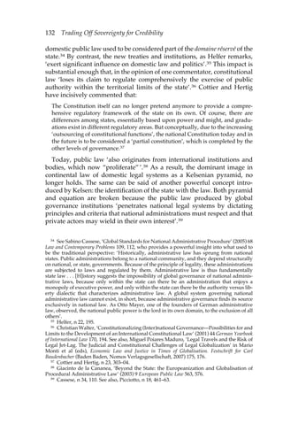 132 Trading Off Sovereignty for Credibility 
domestic public law used to be considered part of the domaine réservé of the 
state.34 By contrast, the new treaties and institutions, as Helfer remarks, 
‘exert significant influence on domestic law and politics’.35 This impact is 
substantial enough that, in the opinion of one commentator, constitutional 
law ‘loses its claim to regulate comprehensively the exercise of public 
authority within the territorial limits of the state’.36 Cottier and Hertig 
have incisively commented that: 
The Constitution itself can no longer pretend anymore to provide a compre-hensive 
regulatory framework of the state on its own. Of course, there are 
differences among states, essentially based upon power and might, and gradu-ations 
exist in different regulatory areas. But conceptually, due to the increasing 
‘outsourcing of constitutional functions’, the national Constitution today and in 
the future is to be considered a ‘partial constitution’, which is completed by the 
other levels of governance.37 
Today, public law ‘also originates from international institutions and 
bodies, which now “proliferate” ’.38 As a result, the dominant image in 
continental law of domestic legal systems as a Kelsenian pyramid, no 
longer holds. The same can be said of another powerful concept intro-duced 
by Kelsen: the identification of the state with the law. Both pyramid 
and equation are broken because the public law produced by global 
governance institutions ‘penetrates national legal systems by dictating 
principles and criteria that national administrations must respect and that 
private actors may wield in their own interest’.39 
34 See Sabino Cassese, ‘Global Standards for National Administrative Procedure’ (2005) 68 
Law and Contemporary Problems 109, 112, who provides a powerful insight into what used to 
be the traditional perspective: ‘Historically, administrative law has sprung from national 
states. Public administrations belong to a national community, and they depend structurally 
on national, or state, governments. Because of the principle of legality, these administrations 
are subjected to laws and regulated by them. Administrative law is thus fundamentally 
state law . . . [H]istory suggests the impossibility of global governance of national adminis-trative 
laws, because only within the state can there be an administration that enjoys a 
monopoly of executive power, and only within the state can there be the authority versus lib-erty 
dialectic that characterizes administrative law. A global system governing national 
administrative law cannot exist, in short, because administrative governance finds its source 
exclusively in national law. As Otto Mayer, one of the founders of German administrative 
law, observed, the national public power is the lord in its own domain, to the exclusion of all 
others’. 
35 Helfer, n 22, 195. 
36 Christian Walter, ‘Constitutionalizing (Inter)national Governance—Possibilities for and 
Limits to the Development of an International Constitutional Law’ (2001) 44 German Yearbook 
of International Law 170, 194. See also, Miguel Poiares Maduro, ‘Legal Travels and the Risk of 
Legal Jet-Lag. The Judicial and Constitutional Challenges of Legal Globalization’ in Mario 
Monti et al (eds), Economic Law and Justice in Times of Globalisation. Festschrift for Carl 
Baudenbacher (Baden Baden, Nomos Verlagsgesellschaft, 2007) 175, 176. 
37 Cottier and Hertig, n 23, 303–04. 
38 Giacinto de la Cananea, ‘Beyond the State: the Europeanization and Globalisation of 
Procedural Administrative Law’ (2003) 9 European Public Law 563, 576. 
39 Cassese, n 34, 110. See also, Picciotto, n 18, 461–63. 
 