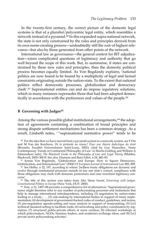 The Legitimacy Problem 133 
In the twenty-first century, the correct picture of the domestic legal 
systems is that of a pluralist/polycentric legal entity, which resembles a 
network instead of a pyramid.40 In this expanded supra-national network, 
the state is not only constrained by the rules and principles derived from 
its own norm-creating process—undoubtedly still the node of highest rele-vance— 
but also by those generated from other points of the network. 
International law as governance—the general context for BIT adjudica-tion— 
raises complicated questions of legitimacy and authority that go 
well beyond the scope of this work. But, to summarise, if states are con-strained 
by these new rules and principles, then the domestic political 
process becomes equally limited. As Von Bogdandy explains, ‘national 
politics are now found to be bound by a multiplicity of legal and factual 
constraints originating outside the nation-state. To the extent that national 
politics reflect democratic processes, globalization and democracy 
clash’.41 Supranational entities can and do impose regulatory solutions, 
which in many instances supersedes those that had been adopted domes-tically 
in accordance with the preferences and values of the people.42 
B Governing with Judges43 
Among the various possible global institutional arrangements,44 the adop-tion 
of agreements containing a combination of broad principles and 
strong dispute settlement mechanisms has been a common strategy. As a 
result, Lindseth notes, ‘ “supranational normative power” tends to be 
40 For the idea that we have moved from a pyramid-system to a network-system, see F Ost 
and M Van der Kerchove, De la pirámide au réseau? Pour une théorie dialectique du droit 
(Brussels, Facultés Universitaires Saint-Louis, 2002), cited by Guy Haarscher, ‘Some 
Contemporary Trends in Continental Philosophy of Law’ in Martin Golding and William A 
Edmundson (eds), The Blackwell Guide to the Philosophy of Law and Legal Theory (Malden, 
Blackwell, 2005) 300 ff. See also, Hamann and Ruiz Fabri, n 24, 482–83. 
41 Armin Von Bogdandy, ‘Globalization and Europe: How to Square Democracy, 
Globalization, and International Law’ (2004) 15 European Journal of International Law 885, 889. 
42 See Helfer, n 22, 197, according to whom ‘[w]here treaty obligations are dynamic and 
evolve through institutional processes outside of any one state’s control, compliance with 
those obligations may clash with domestic preferences and raise trenchant legitimacy con-cerns’. 
43 The title of this section was taken from Alec Stone Sweet, Governing with Judges. 
Constitutional Politics in Europe (New York, OUP, 2000). 
44 Esty, n 21, 1497–98 provides a comprehensive list of alternatives: ‘Supranational gover-nance 
might therefore refer to any number of policymaking processes and institutions that 
help to manage international interdependence, including (1) negotiation by nation-states 
leading to a treaty; . . . (3) rule-making by international bodies in support of treaty imple-mentation; 
(4) development of government-backed codes of conduct, guidelines, and norms; 
(5) pre-negotiation agenda-setting and issue analysis in support of treatymaking; (5) [sic] 
technical standard-setting to facilitate trade; (6) networking and policy coordination by reg-ulators; 
(7) structured public-private efforts at norm creation; (8) informal workshops at 
which policymakers, NGOs, business leaders, and academics exchange ideas; and (8) [sic] 
private sector policymaking activities’. 
 