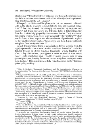 134 Trading Off Sovereignty for Credibility 
adjudicative’.45 Investment treaty tribunals are, then, just one more exam-ple 
of the number of international institutions with adjudicative powers to 
have proliferated in the last 16 years.46 
This speaks, as Helfer and Slaughter point out, to a ‘renewed millennial 
faith in the ability of courts to hold states to their international obliga-tions’. 
47 We are, indeed, ‘increasingly surrounded by supranational 
courts’.48 Yet, these new courts and tribunals fulfill a different function 
than that traditionally played by international bodies. They are instead 
performing what Alvarez refers to as ‘adjudicative law-making’,49 which 
‘results from, at least in part, the relative absence of precision in applica-ble 
law and from treaty-makers’ tendency to use their dispute settlers to 
‘complete’ their treaty contracts’.50 
In fact, this particular form of adjudication derives directly from the 
highly open-ended character of treaties’ provisions. Instead of concluding 
detailed treaties or ‘dense’ binding documents—which, together with 
other policy alternatives, presuppose a lesser erosion of state sover-eignty— 
state negotiators have typically preferred to agree only on very 
general principles, leaving the task of concretising them to dispute settle-ment 
bodies.51 This constitutes, as Esty remarks, one of the key forms of 
global policy-making: 
45 Peter L Lindseth, ‘Democratic Legitimacy and the Administrative Character of 
Supranationalism: The Example of the European Community’ (1999) 99 Columbia Law Review 
628, 631. 
46 See generally Martinez, n 8, 430, and Roger P Alford, ‘The Proliferation of International 
Courts and Tribunals: International Adjudication in Ascendance’ (2000) 94 American Society 
of International Law Proceedings 160, 160, both noting that ‘more than fifty international courts 
and tribunals are now in existence, with more than thirty of these established in the past 
twenty years’. See also, Chester Brown, A Common Law of International Adjudication (New 
York, OUP, 2007) 15–34 (analysing the proliferation of international courts and tribunals, and 
the fragmentation of international law); Poiares Maduro, n 36, 175 (exploring ‘the judiciali-sation 
of international relations’); and Cesare PR Romano, ‘The Proliferation of International 
Judicial Bodies: The Pieces of the Puzzle’ (1999) 31 New York University Journal of International 
Law and Policy 709 (discussing the expanding number of international tribunals). For a com-plete 
description of all international tribunals, see the NYU Project on International Courts 
and Tribunals, available at www.pict-pcti.org. 
47 Laurence R Helfer and Anne-Marie Slaughter, ‘Toward a Theory of Effective 
Supranational Adjudication’ (1997) 107 Yale Law Journal 273, 387. 
48 Young, n 7, 1146. 
49 Alvarez, n 12, 531 ff. 
50 ibid 523–24. He, ibid 462, also adds that ‘[t]he level of judicial discretion is all the greater 
within the context of the rudimentary international legal system as even its most sophisti-cated 
and evolved treaty regimes, such as WTO’s covered agreements, are replete with sub-stantive 
and procedural lacunae that adjudicators need to fill’. 
51 As Kumm, n 8, 914 explains: ‘Treaties today, though still binding only on those who rat-ify 
them, increasingly delegate powers to treaty-based bodies with a quasi-legislative or 
quasi-judicial character. Within their circumscribed subject-matter jurisdiction, these bodies 
are authorized under the treaty to develop and determine the specific content of the obliga-tions 
that states are under’. See more generally, Nico Krisch and Benedict Kingsbury, 
‘Introduction: Global Governance and Global Administrative Law in the International Legal 
Order’ (2006) 17 European Journal of International Law 1, 1. 
 