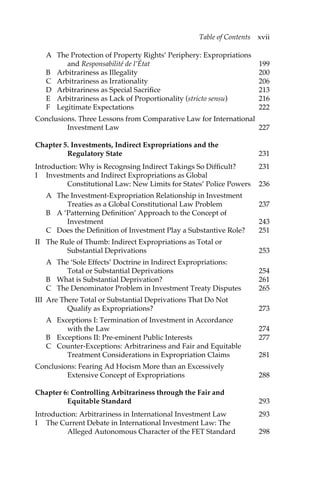 Table of Contents xvii 
A The Protection of Property Rights’ Periphery: Expropriations 
and Responsabilité de l’État 199 
B Arbitrariness as Illegality 200 
C Arbitrariness as Irrationality 206 
D Arbitrariness as Special Sacrifice 213 
E Arbitrariness as Lack of Proportionality (stricto sensu) 216 
F Legitimate Expectations 222 
Conclusions. Three Lessons from Comparative Law for International 
Investment Law 227 
Chapter 5. Investments, Indirect Expropriations and the 
Regulatory State 231 
Introduction: Why is Recognsing Indirect Takings So Difficult? 231 
I Investments and Indirect Expropriations as Global 
Constitutional Law: New Limits for States’ Police Powers 236 
A The Investment-Expropriation Relationship in Investment 
Treaties as a Global Constitutional Law Problem 237 
B A ‘Patterning Definition’ Approach to the Concept of 
Investment 243 
C Does the Definition of Investment Play a Substantive Role? 251 
II The Rule of Thumb: Indirect Expropriations as Total or 
Substantial Deprivations 253 
A The ‘Sole Effects’ Doctrine in Indirect Expropriations: 
Total or Substantial Deprivations 254 
B What is Substantial Deprivation? 261 
C The Denominator Problem in Investment Treaty Disputes 265 
III Are There Total or Substantial Deprivations That Do Not 
Qualify as Expropriations? 273 
A Exceptions I: Termination of Investment in Accordance 
with the Law 274 
B Exceptions II: Pre-eminent Public Interests 277 
C Counter-Exceptions: Arbitrariness and Fair and Equitable 
Treatment Considerations in Expropriation Claims 281 
Conclusions: Fearing Ad Hocism More than an Excessively 
Extensive Concept of Expropriations 288 
Chapter 6: Controlling Arbitrariness through the Fair and 
Equitable Standard 293 
Introduction: Arbitrariness in International Investment Law 293 
I The Current Debate in International Investment Law: The 
Alleged Autonomous Character of the FET Standard 298 
 