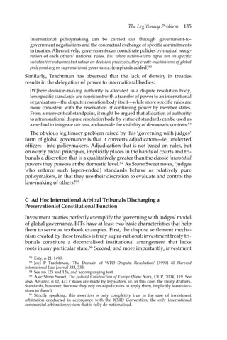 The Legitimacy Problem 135 
International policymaking can be carried out through government-to-government 
negotiations and the contractual exchange of specific commitments 
in treaties. Alternatively, governments can coordinate policies by mutual recog-nition 
of each others’ national rules. But when nation-states agree not on specific 
substantive outcomes but rather on decision-processes, they create mechanisms of global 
policymaking or supranational governance. (emphasis added)52 
Similarly, Trachtman has observed that the lack of density in treaties 
results in the delegation of power to international bodies: 
[W]here decision-making authority is allocated to a dispute resolution body, 
less specific standards are consistent with a transfer of power to an international 
organization—the dispute resolution body itself—while more specific rules are 
more consistent with the reservation of continuing power by member states. 
From a more critical standpoint, it might be argued that allocation of authority 
to a transnational dispute resolution body by virtue of standards can be used as 
a method to integrate sub rosa, and outside the visibility of democratic controls.53 
The obvious legitimacy problem raised by this ‘governing with judges’ 
form of global governance is that it converts adjudicators—ie, unelected 
officers—into policymakers. Adjudication that is not based on rules, but 
on overly broad principles, implicitly places in the hands of courts and tri-bunals 
a discretion that is a qualitatively greater than the classic interstitial 
powers they possess at the domestic level.54 As Stone Sweet notes, ‘judges 
who enforce such [open-ended] standards behave as relatively pure 
policymakers, in that they use their discretion to evaluate and control the 
law-making of others?55 
C Ad Hoc International Arbitral Tribunals Discharging a 
Preservationist Constitutional Function 
Investment treaties perfectly exemplify the ‘governing with judges’ model 
of global governance. BITs have at least two basic characteristics that help 
them to serve as textbook examples. First, the dispute settlement mecha-nism 
created by these treaties is truly supra-national; investment treaty tri-bunals 
constitute a decentralised institutional arrangement that lacks 
roots in any particular state.56 Second, and more importantly, investment 
52 Esty, n 21, 1499. 
53 Joel P Trachtman, ‘The Domain of WTO Dispute Resolution’ (1999) 40 Harvard 
International Law Journal 333, 335. 
54 See nn 125 and 126, and accompanying text. 
55 Alec Stone Sweet, The Judicial Construction of Europe (New York, OUP, 2004) 119. See 
also, Alvarez, n 12, 473 (‘Rules are made by legislators, or, in this case, the treaty drafters. 
Standards, however, because they rely on adjudicators to apply them, implicitly leave deci-sions 
to them’). 
56 Strictly speaking, this assertion is only completely true in the case of investment 
arbitration conducted in accordance with the ICSID Convention, the only international 
commercial arbitration system that is fully de-nationalised. 
 