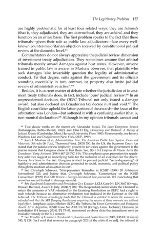 The Legitimacy Problem 137 
are highly problematic for at least four related ways: they are tribunals 
(that is, they adjudicate), they are international, they are arbitral, and they 
function on an ad hoc basis. The first problem speaks to the fact that these 
tribunals—given their role as public law adjudicators—face every well-known 
counter-majoritarian objection received by constitutional judicial 
review at the domestic level.64 
Commentators do not always appreciate the judicial review dimension 
of investment treaty adjudication. They sometimes assume that arbitral 
tribunals merely award damages against host states. However, anyone 
trained in public law is aware, as Mashaw observes, that plaintiffs who 
seek damages ‘also invariably question the legality of administrative 
conduct. To that degree, suits against the government and its officials 
sounding essentially in tort, contract, or property also invite judicial 
review of administrative action’.65 
Besides, it is current matter of debate whether the jurisdiction of invest-ment 
treaty tribunals does, in fact, include ‘pure’ judicial review.66 In an 
unprecedented decision, the OEPC Tribunal not only issued a damage 
award, but also declared an Ecuadorian tax decree null and void.67 The 
English court later upheld the latter portion of the award—the locus of the 
arbitration was London—but softened it with a confusing dualist (that is, 
non-monist) declaration.68 Although in my opinion tribunals cannot and 
64 Two classic works on the matter are Alexander Bickel, The Least Dangerous Branch 
(Indianapolis, Bobbs-Merrill, 1962), and John H Ely, Democracy and Distrust: A Theory of 
Judicial Review (Cambridge, Mass, Harvard University Press 1980). More recently, see Jeremy 
Waldron, Law and Disagreement (New York, OUP, 1999). 
65 Jerry L Mashaw et al, Administrative Law. The American Public Law System. Cases and 
Materials, 5th edn (St Paul, Thomson/West, 2003) 780. In the US, the Supreme Court has 
stated that the judicial review implicitly present in tort cases against the government is the 
precise reason that Congress chose to ban them. See, US v SA Empresa de Viacao Aerea Rio 
Grandense (Varig Airlines) (1984) 467 US 797, 814: ‘This emphasis upon protection for regula-tory 
activities suggest an underlying basis for the inclusion of an exception for the discre-tionary 
functions in the Act: Congress wished to prevent judicial “second-guessing” of 
legislative and administrative decision grounded in social, economic, and political policy 
through the medium of an action in tort’. 
66 See Christoph Schreuer, ‘Non-pecuniary Remedies in ICSID’ (2004) 20 Arbitration 
International 325, and before that, Christoph Schreuer, ‘Commentary on the ICSID 
Convention’ (1999) 15 ICSID Review—Foreign Investment Law Journal 46, 101 (concluding that 
remedies are not limited to damage awards). 
67 See Occidental Exploration and Production Co v Ecuador, LCIA Case No UN 3467 (Orrego, 
Brower, Barrera), Award (1 July, 2004), ¶ 202: ‘The Respondent cannot order the Claimant to 
return the amounts of VAT refunded by the Granting Resolutions as OEPC had a right to 
such refunds because no alternative mechanism was included in the Contract as the SRI 
believed. The Tribunal accordingly holds that the Claimant is entitled to retain the amounts so 
refunded and that the SRI Denying Resolutions requiring the return of those amounts are without 
legal effect’. (emphasis added) Before OEPC, the Tribunal in Enron Corporation and Ponderosa 
Assets, LP v Argentina, ICSID Case No ARB/01/03 (Orrego, Gros, Tschanz), Decision on 
Jurisdiction (14 January 2004), ¶¶ 75–81, mentioned as obiter dicta that injunctions were an 
available remedy in the BIT context. 
68 See Republic of Ecuador v Occidental Exploration and Production Co [2006] EWHC (Comm) 
345, ¶ 124: ‘As I read that sentence in paragraph 202 [of the arbitral award], the tribunal is 
 