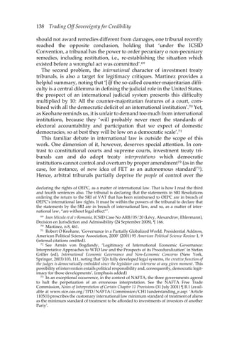 138 Trading Off Sovereignty for Credibility 
should not award remedies different from damages, one tribunal recently 
reached the opposite conclusion, holding that ‘under the ICSID 
Convention, a tribunal has the power to order pecuniary o non-pecuniary 
remedies, including restitution, i.e., re-establishing the situation which 
existed before a wrongful act was committed’.69 
The second problem, the international character of investment treaty 
tribunals, is also a target for legitimacy critiques. Martinez provides a 
helpful summary, noting that ‘[i]f the so-called counter-majoritarian diffi-culty 
is a central dilemma in defining the judicial role in the United States, 
the prospect of an international judicial system presents this difficulty 
multiplied by 10: All the counter-majoritarian features of a court, com-bined 
with all the democratic deficit of an international institution’.70 Yet, 
as Keohane reminds us, it is unfair to demand too much from international 
institutions, because they ‘will probably never meet the standards of 
electoral accountability and participation that we expect of domestic 
democracies, so at best they will be low on a democratic scale’.71 
This familiar debate in international law is outside the scope of this 
work. One dimension of it, however, deserves special attention. In con-trast 
to constitutional courts and supreme courts, investment treaty tri-bunals 
can and do adopt treaty interpretations which democratic 
institutions cannot control and overturn by proper amendment72 (as in the 
case, for instance, of new idea of FET as an autonomous standard73). 
Hence, arbitral tribunals partially deprive the people of control over the 
declaring the rights of OEPC, as a matter of international law. That is how I read the third 
and fourth sentences also. The tribunal is declaring that the statements in SRI Resolutions 
ordering the return to the SRI of VAT that has been reimbursed to OEPC are in breach of 
OEPC’s international law rights. It must be within the powers of the tribunal to declare that 
the statements by the SRI are in breach of international law, and so, as a matter of inter-national 
law, “are without legal effect”’. 
69 Ioan Micula et al v Romania, ICSID Case No ARB/05/20 (Lévy, Alexandrov, Ehlermann), 
Decision on Jurisdiction and Admissibility (24 September 2008), ¶ 166. 
70 Martinez, n 8, 461. 
71 Robert O Keohane, ‘Governance in a Partially Globalized World. Presidential Address, 
American Political Science Association, 2000’ (2001) 95 American Political Science Review 1, 9 
(internal citations omitted). 
72 See Armin von Bogdandy, ‘Legitimacy of International Economic Governance: 
Interpretative Approaches to WTO law and the Prospects of its Proceduralization’ in Stefan 
Griller (ed), International Economic Governance and Non-Economic Concerns (New York, 
Springer, 2003) 103, 111, noting that ‘[i]n fully developed legal systems, the creative function of 
the judges is democratically embedded since the legislator can intervene at any given moment. This 
possibility of intervention entails political responsibility and, consequently, democratic legit-imacy 
for those developments’. (emphasis added) 
73 In an exceptional occurrence, in the context of NAFTA, the three governments agreed 
to halt the perpetuation of an erroneous interpretation. See the NAFTA Free Trade 
Commission, Notes of Interpretation of Certain Chapter 11 Provisions (31 July 2001) ¶ B.1 (avail-able 
at www.sice.oas.org/TPD/NAFTA/Commission/CH11understanding_e.asp: ‘Article 
1105(1) prescribes the customary international law minimum standard of treatment of aliens 
as the minimum standard of treatment to be afforded to investments of investors of another 
Party’. 
 