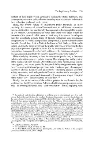 The Legitimacy Problem 139 
content of their legal system applicable within the state’s territory, and 
consequently over the policy choices that they would consider to better fit 
their collective goals and preferences. 
Third, the arbitral nature of investment treaty tribunals—or more 
precisely, its commercial nature74—constitutes an additional normative 
puzzle. Arbitration has traditionally been considered unacceptable in pub-lic 
law matters. One commentator notes that ‘there were areas where the 
interests of the general public were so intricately interwoven in a dispute 
that this essentially private form of dispute settlement was considered 
inappropriate’.75 From a comparative perspective, a good example can be 
found in French law. Article 2060 of the French Civil Code prohibits arbi-tration 
in domestic cases involving the public interest, or involving bodies 
or juridical persons of public nature: ‘On ne peut compromettre . . . sur les 
contestations intéressant les collectivités publiques et les établissements publics et 
plus généralement dans toutes les matières qui intéressent l’ordre public’.76 
The underlying rationale, at least in continental public law, is that only 
public authorities can exert public powers. This also applies to the review 
of the exercise of such powers. Only state courts may nullify, issue injunc-tions 
against, and more generally, impose liability on government agen-cies. 
From an institutional perspective, state courts are part of a complex 
system of checks, balances and guarantees—including judicial account-ability, 
openness, and independence77—that justifies such monopoly of 
review. This entire framework is considered to represent a legal conquest 
of the rule of law—the Rechtsstaat, or ‘state-law’.78 
Finally, the ad hoc nature of the arbitral process is problematic for the 
legitimacy of the BIT generation. Ad-hoc adjudication compromises coher-ence— 
ie, treating like cases alike—and consistency—that is, applying rules 
74 By contrast, state-to-state arbitration is nothing new in international law. It is well-known 
that modern arbitration for conflicts dealing with damages to property of aliens, in 
the form of mixed commissions, began in 1794 with the Jay Treaty between the US and Great 
Britain. It then gained popularity and impetus after the Alabama Claims arbitration (1872), 
also conducted between those two nations. Given its long history in international law and the 
fact that it is usually constrained by several legal institutions, including denial of justice and 
exhaustion of local remedies, state-to-state arbitration does not pose a serious question of 
democratic deficit. See Ian Brownlie, Principles of Public International Law, 6th edn (New York, 
OUP, 2003) 672; John G Collier and Vaugham Lowe, The Settlement of Disputes in International 
Law. Institutions and Procedures (New York, OUP, 1999); Alexander Marie Stuyt, Survey of 
International Arbitration, 1794–1989 (Boston, M Nijhoff, 1990); and, John L Simpson and Hazel 
Fox, International Arbitration. Law and Practice (New York, Praeger, 1959) 1 ff. 
75 Shane Spelliscy, ‘Burning the Idols of Non-Arbitrability: Arbitrating Administrative 
Law Disputes with Foreign Investors’ (2001) 12 American Review of International Arbitration 95, 
95. 
76 Code Civil (France), Art 2060. 
77 See Van Harten, n 6, 5. See ibid 152–84. 
78 See Neil MacCormick, Questioning Sovereignty: Law, State, and Nation in the European 
Commonwealth (New York, OUP, 1999) 9. 
 