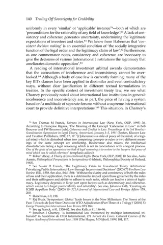 140 Trading Off Sovereignty for Credibility 
uniformly in every ‘similar’ or ‘applicable’ instance79—both of which are 
‘preconditions for the rationality of any field of knowledge’.80 A lack of con-sistency 
and coherence generates uncertainty, undermining the legitimate 
expectations of investors and states.81 We know from Habermas that ‘con-sistent 
decision making’ is an essential condition of ‘the socially integrative 
function of the legal order and the legitimacy claim of law’.82 Furthermore, 
as one commentator notes, consistency and coherence are ‘necessary to 
give the decisions of various [international] institutions the legitimacy that 
ameliorates domestic opposition’.83 
A reading of international investment arbitral awards demonstrates 
that the accusations of incoherence and inconsistency cannot be over-looked. 
84 Although a body of case law is currently forming, many of the 
key BITs clauses have been applied in dissimilar and even contradictory 
ways, without clear justification in different textual formulations in 
treaties. In the specific context of investment treaty law, we see what 
Charney previously noted about international law institutions in general: 
incoherence and inconsistency are, in part, the price of having a system 
based on ‘a multitude of separate forums without a supreme international 
court to provide definitive interpretations’.85 This situation, in Charney’s 
79 See Thomas M Franck, Fairness in International Law (New York, OUP, 1995) 38. 
According to Françoise Rigaux, ‘The Meaning of the Concept ‘Coherence in Law’’ in Bob 
Brouwer and PW Brouwer (eds), Coherence and Conflict in Law: Proceedings of the 3rd Benelux- 
Scandinavian Symposium in Legal Theory, Amsterdam, January 3–5, 1991 (Boston, Kluwer Law 
and Taxation Publishers, 1992) 17, 17: ‘[C]oherence is a state of peace of the mind, of a logi-cal 
mind which is disturbed when two competing concepts or rules or two different mean-ings 
of the same concept are conflicting. Incoherence also means the intellectual 
dissatisfaction facing a legal reasoning which is not in concordance with a logical process. 
One of the goals of an appropriate method of legal reasoning is to restore to the lawyers that peace of 
mind which can be called coherence’. (emphasis added) 
80 Robert Alexy, A Theory of Constitutional Rights (New York, OUP, 2002) 10. See also, Aulis 
Aarnio, Philosophical Perspectives in Jurisprudence (Helsinki, Philosophical Society of Finland, 
1983). 
81 See Susan D Franck, ‘The Legitimacy Crisis in Investment Treaty Arbitration: 
Privatizing Public International Law through Inconsistent Decisions’ (2005) 73 Fordham Law 
Review 1521, 1558. See also, ibid 1584: ‘Without the clarity and consistency of both the rules 
of law and their application, there is a detrimental impact upon those governed by the rules 
and their willingness and ability to adhere to such rules, which can lead to a crisis of legiti-macy. 
Legitimacy depends in large part upon factors such as determinacy and coherence, 
which can in turn beget predictability and reliability’. See also, Johanna Kalb, ‘Creating an 
ICSID Appellate Body’ (2005) 10 UCLA Journal of International Law and Foreign Affairs 179, 
200. 
82 Habermas, n 9, 198. 
83 Raj Bhala, ‘Symposium: Global Trade Issues in the New Millenium: The Power of the 
Past: Towards de Jure Stare Decisis in WTO Adjudication (Part Three of a Trilogy)’ (2001) 33 
George Washington International Law Review 873, 894. 
84 See eg Franck, n 81, 1558–82. See also Kalb, n 81, 186–96. 
85 Jonathan I Charney, ‘Is international law threatened by multiple international tri-bunals?’ 
in Académie de Droit International, 271 Recueil des Cours. Collected Courses of the 
Hague Academy of International Law, 1998 (The Hague, M Nijhoff, 1999) 101, 117. 
 