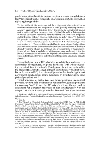 142 Trading Off Sovereignty for Credibility 
public information about international relations processes is a well-known 
fact.88 Investment treaties represent a clear example of Dahl’s observation 
regarding foreign affairs: 
Yet the weight of elite consensus and the weakness of other citizens’ views 
means that the interests and perspectives of some, possibly a majority, are inad-equately 
represented in decisions. Views that might be strengthened among 
ordinary citizens if these views were more effectively brought to their attention 
in political discussion and debate remain dormant. The alternatives are poorly 
explored among ordinary citizens, if not among the policy elites. Yet if citizens 
had gained a better understanding of their interests and if their views had then 
been more fully developed, expressed, and mobilized, the decisions might have 
gone another way. These conditions probably exist more often on foreign affairs 
than on domestic issues. Sometimes elites predominantly favor one of the major 
alternatives; many citizens are confused, hold weak opinions, or have no opin-ions 
at all; and those who do have opinions may favor an alternative that the 
political leaders and activists oppose. So public debate is one-sided and incom-plete, 
and in the end the views and interests of the political leaders and activists 
prevail.89 
The political economy of BITs also helps to explain the speed—and con-sequent 
lack of opportunity for public discussion—with which develop-ing 
countries joined the network. Case-by-case dispute mechanisms like 
the ones established by BITs bear little cost for politicians who adopt them. 
For each concluded BIT, first claims will presumably arise during the next 
government; the chances of having a claim and an award during the same 
political period are low.90 
The informational lag that derived from the complexities of international 
processes, coupled with the absence of personal costs, granted politicians 
the necessary ‘slack’ to join the BIT network without the approval or 
assessment, not to mention preference, of their constituencies.91 With the 
exception of special interest groups that benefited from these treaties— 
88 See Robert A Dahl, ‘Can International Organizations Be Democratic? A Skeptic’s View’ 
in Ian Shapiro and Casiano Hacker-Cordón (eds), Democracy’s Edges (New York, CUP, 1999) 
19, 21. 
89 ibid 27. 
90 The Tribunal in Wintershall Aktiengesellschaft v Argentina, ICSID Case No ARB/04/14 
(Nariman, Torres, Bernardini), Award (8 December 2008), ¶ 85, cites the expert opinion of 
Christoph Schreuer for the proposition that BITs are usually concluded without proper dis-cussion 
and analysis: ‘[M]any times, in fact in the majority of times, BITs are among clauses 
[sic] of treaties that are not properly negotiated. BITs are very often pulled out of a drawer, 
often on the basis of some sort of a model, and are put forward on the occasion of state visits 
when the heads of states need something to sign, and the typical two candidates in a situa-tion 
like that are Bilateral Investment Treaties, and treaties for cultural co-operation. In other 
words, they are very often not negotiated at all, they are just being put on the table, and I have 
heard several representatives who have actually been active in this Treaty-making process, 
if you can call it that, say that, “We had no idea that this would have real consequences in the 
real world”’. 
91 See Michael E Levine and Jennifer L Forrence, ‘Regulatory Capture, Public Interest, and 
the Public Agenda: Toward a Synthesis’ (1990) 6 Journal of Law, Economics and Organization 167. 
 