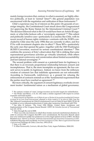 Assessing Potential Sources of Legitimacy 143 
mainly foreign investors that, contrary to what is assumed, are highly effec-tive 
politically, at least in ‘normal’ times92—the general population was 
unconcerned with the negotiation and ratification of these instruments.93 
Chile’s experience may be of interest on this point. On grounds of sov-ereign 
integrity, the Constitutional Court struck down the Congressional 
Act approving the Rome Statute for the International Criminal Court.94 
The decision followed what in the US would have been an Article III argu-ment, 
or what John Jackson calls a ‘sovereignty argument’.95 This salient 
and politically sensitive case—particularly in a country like Chile, with its 
recent record of human rights violations—contrasts with the 39 BITs con-cluded 
by Chile since the early 1990s that are currently in effect, and five 
FTAs with investment chapters also in effect.96 Those BITs—particularly 
the early ones that opened the gates—together with the 1965 Washington 
(ICISD) Convention, received no serious constitutional attention.97 This 
confirms the accuracy of Esty’s observation that ‘[i]t is striking that some 
supranational governance activities go virtually unnoticed, while others 
generate great controversy and consternation about limited accountability 
and lost national sovereignty’.98 
The second problem with consent as a potential basis for legitimacy is 
that there is an inversely proportional relationship between consent and 
incompleteness. That is, the more incomplete an agreement, the less con-sent 
serves to justify its legitimacy. Indeed, we know from the millenary 
wisdom of common law that indefinite agreements are not enforceable. 
According to Farnsworth, indefiniteness as a ground for refusing the 
enforcement of contracts reminds us of the ‘fundamental requirement that 
the parties must have reached an agreement’.99 
But more critically, the argument of consent-legitimacy overlooks invest-ment 
treaties’ fundamental nature as a mechanism of global governance. 
92 By contrast, in times of ‘crisis’, foreign investors are favorite targets for redistribution. 
93 See Weiler and Motoc, n 31, 65, who make a similar argument with respect to certain 
economic and trade treaties. 
94 Requerimiento de Diputados con el Objeto de que se Declare la Inconstitucionalidad del Estatuto 
de Roma de la Corte Penal Internacional, adoptado en dicha ciudad el 17 de julio de 1998, Case No 
346, Tribunal Constitutional de Chile [Constitutional Court of Chile] (8 April 2002), ¶¶ 45–58 
(available at www.tribunalconstitucional.cl/index.php/sentencias/download/pdf/274). 
95 See John H Jackson, ‘The Great 1994 Debate: United States Acceptance and 
Implementation of the Uruguay Round Results’ (1997) 36 Columbia Journal of Transnational 
Law 157, 157 ff. 
96 Data through the end of 2008. 
97 There was only one instance in which these treaties received constitutional attention. In 
order to convince the Congress that BITs were constitutional, the Executive Branch asked 
four very well-known public law professors to write a legal opinion in favor of BITs. See Raul 
Bertelsen et al, ‘Informe en Derecho. Arbitrajes Internacionales por Inversiones Extranjeras en Chile’ 
in Roberto Mayorga and Luis Montt, Inversión Extranjera en Chile. Marco Legal General Nacional 
e Internacional (Santiago de Chile, Cono-Sur, 1993) 251 ff. 
98 Esty, n 21, 1509. 
99 E Allan Farnsworth, Contracts, 4th edn (New York, Aspen Publishers, 2004) 201. 
 