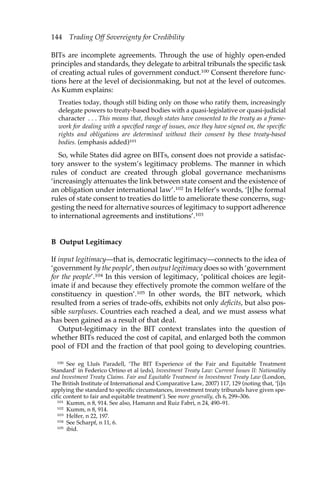 144 Trading Off Sovereignty for Credibility 
BITs are incomplete agreements. Through the use of highly open-ended 
principles and standards, they delegate to arbitral tribunals the specific task 
of creating actual rules of government conduct.100 Consent therefore func-tions 
here at the level of decisionmaking, but not at the level of outcomes. 
As Kumm explains: 
Treaties today, though still biding only on those who ratify them, increasingly 
delegate powers to treaty-based bodies with a quasi-legislative or quasi-judicial 
character . . . This means that, though states have consented to the treaty as a frame-work 
for dealing with a specified range of issues, once they have signed on, the specific 
rights and obligations are determined without their consent by these treaty-based 
bodies. (emphasis added)101 
So, while States did agree on BITs, consent does not provide a satisfac-tory 
answer to the system’s legitimacy problems. The manner in which 
rules of conduct are created through global governance mechanisms 
‘increasingly attenuates the link between state consent and the existence of 
an obligation under international law’.102 In Helfer’s words, ‘[t]he formal 
rules of state consent to treaties do little to ameliorate these concerns, sug-gesting 
the need for alternative sources of legitimacy to support adherence 
to international agreements and institutions’.103 
B Output Legitimacy 
If input legitimacy—that is, democratic legitimacy—connects to the idea of 
‘government by the people’, then output legitimacy does so with ‘government 
for the people’.104 In this version of legitimacy, ‘political choices are legit-imate 
if and because they effectively promote the common welfare of the 
constituency in question’.105 In other words, the BIT network, which 
resulted from a series of trade-offs, exhibits not only deficits, but also pos-sible 
surpluses. Countries each reached a deal, and we must assess what 
has been gained as a result of that deal. 
Output-legitimacy in the BIT context translates into the question of 
whether BITs reduced the cost of capital, and enlarged both the common 
pool of FDI and the fraction of that pool going to developing countries. 
100 See eg Lluís Paradell, ‘The BIT Experience of the Fair and Equitable Treatment 
Standard’ in Federico Ortino et al (eds), Investment Treaty Law: Current Issues II: Nationality 
and Investment Treaty Claims. Fair and Equitable Treatment in Investment Treaty Law (London, 
The British Institute of International and Comparative Law, 2007) 117, 129 (noting that, ‘[i]n 
applying the standard to specific circumstances, investment treaty tribunals have given spe-cific 
content to fair and equitable treatment’). See more generally, ch 6, 299–306. 
101 Kumm, n 8, 914. See also, Hamann and Ruiz Fabri, n 24, 490–91. 
102 Kumm, n 8, 914. 
103 Helfer, n 22, 197. 
104 See Scharpf, n 11, 6. 
105 ibid. 
 