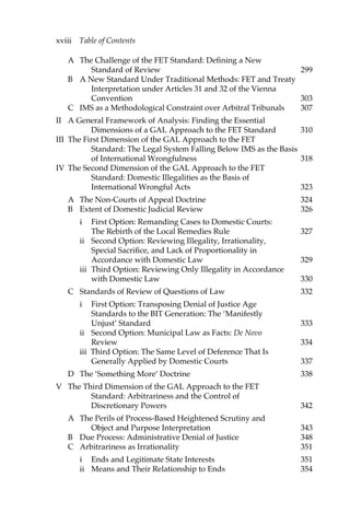 xviii Table of Contents 
A The Challenge of the FET Standard: Defining a New 
Standard of Review 299 
B A New Standard Under Traditional Methods: FET and Treaty 
Interpretation under Articles 31 and 32 of the Vienna 
Convention 303 
C IMS as a Methodological Constraint over Arbitral Tribunals 307 
II A General Framework of Analysis: Finding the Essential 
Dimensions of a GAL Approach to the FET Standard 310 
III The First Dimension of the GAL Approach to the FET 
Standard: The Legal System Falling Below IMS as the Basis 
of International Wrongfulness 318 
IV The Second Dimension of the GAL Approach to the FET 
Standard: Domestic Illegalities as the Basis of 
International Wrongful Acts 323 
A The Non-Courts of Appeal Doctrine 324 
B Extent of Domestic Judicial Review 326 
i First Option: Remanding Cases to Domestic Courts: 
The Rebirth of the Local Remedies Rule 327 
ii Second Option: Reviewing Illegality, Irrationality, 
Special Sacrifice, and Lack of Proportionality in 
Accordance with Domestic Law 329 
iii Third Option: Reviewing Only Illegality in Accordance 
with Domestic Law 330 
C Standards of Review of Questions of Law 332 
i First Option: Transposing Denial of Justice Age 
Standards to the BIT Generation: The ‘Manifestly 
Unjust’ Standard 333 
ii Second Option: Municipal Law as Facts: De Novo 
Review 334 
iii Third Option: The Same Level of Deference That Is 
Generally Applied by Domestic Courts 337 
D The ‘Something More’ Doctrine 338 
V The Third Dimension of the GAL Approach to the FET 
Standard: Arbitrariness and the Control of 
Discretionary Powers 342 
A The Perils of Process-Based Heightened Scrutiny and 
Object and Purpose Interpretation 343 
B Due Process: Administrative Denial of Justice 348 
C Arbitrariness as Irrationality 351 
i Ends and Legitimate State Interests 351 
ii Means and Their Relationship to Ends 354 
 