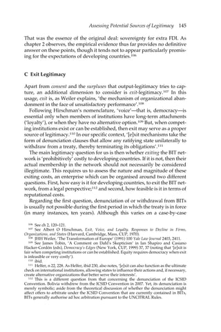 Assessing Potential Sources of Legitimacy 145 
That was the essence of the original deal: sovereignty for extra FDI. As 
chapter 2 observes, the empirical evidence thus far provides no definitive 
answer on these points, though it tends not to appear particularly promis-ing 
for the expectations of developing countries.106 
C Exit Legitimacy 
Apart from consent and the surpluses that output-legitimacy tries to cap-ture, 
an additional dimension to consider is exit-legitimacy.107 In this 
usage, exit is, as Weiler explains, ‘the mechanism of organizational aban-donment 
in the face of unsatisfactory performance’.108 
Following Hirschman’s nomenclature, ‘voice’—that is, democracy—is 
essential only when members of institutions have long-term attachments 
(‘loyalty’), or when they have no alternative option.109 But, when compet-ing 
institutions exist or can be established, then exit may serve as a proper 
source of legitimacy.110 In our specific context, ‘[e]xit mechanisms take the 
form of denunciation clauses that allow any ratifying state unilaterally to 
withdraw from a treaty, thereby terminating its obligations’.111 
The main legitimacy question for us is then whether exiting the BIT net-work 
is ‘prohibitively’ costly to developing countries. If it is not, then their 
actual membership in the network should not necessarily be considered 
illegitimate. This requires us to assess the nature and magnitude of these 
exiting costs, an enterprise which can be organised around two different 
questions. First, how easy is it for developing countries, to exit the BIT net-work, 
from a legal perspective;112 and second, how feasible is it in terms of 
reputational costs. 
Regarding the first question, denunciation of or withdrawal from BITs 
is usually not possible during the first period in which the treaty is in force 
(in many instances, ten years). Although this varies on a case-by-case 
106 See ch 2, 120–121. 
107 See Albert O Hirschman, Exit, Voice, and Loyalty. Responses to Decline in Firms, 
Organizations, and States (Harvard, Cambridge, Mass, CUP, 1970). 
108 JHH Weiler, ‘The Transformation of Europe’ (1991) 100 Yale Law Journal 2403, 2411. 
109 See James Tobin, ‘A Comment on Dahl’s Skepticism’ in Ian Shapiro and Casiano 
Hacker-Cordón (eds), Democracy’s Edges (New York, CUP, 1999) 37, 37 (noting that ‘[e]xit is 
fair when competing institutions or can be established. Equity requires democracy when exit 
is infeasible or very costly’). 
110 ibid. 
111 Helfer, n 22, 228. As Helfer, ibid 230, also notes, ‘[e]xit can also function as the ultimate 
check on international institutions, allowing states to influence their actions and, if necessary, 
create alternative organizations that better serve their interests’. 
112 This is a different question from that concerning the denunciation of the ICSID 
Convention. Bolivia withdrew from the ICSID Convention in 2007. Yet, its denunciation is 
merely symbolic; aside from the theoretical discussion of whether the denunciation might 
affect offers to arbitrate under the ICSID Convention that are currently contained in BITs, 
BITs generally authorise ad hoc arbitration pursuant to the UNCITRAL Rules. 
 