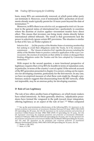 146 Trading Off Sovereignty for Credibility 
basis, many BITs are automatically renewed, at which point either party 
can terminate it. However, even if terminated, BITs’ protection of invest-ments 
already made typically persist for 10 more years beyond the date of 
termination.113 
Moreover, in BITs there is no selective exit, as opposed to total exit. In con-trast 
to the general status of international law—particularly in countries 
where the doctrine of dualism applies—investment treaties have direct 
effect. This means that investors can bring treaty claims directly before 
international arbitral tribunals. The result is that governments lack the 
power to selectively ignore certain BIT provisions. The situation is similar 
to that of EU law; as Weiler explains it: 
Selective Exit . . . [is] the practice of the Member States of retaining membership 
but seeking to avoid their obligations under the Treaty, be it by omission or 
commission . . . The ‘closure of selective Exit’ signifies the process curtailing the 
ability of the Member States to practice a selective application of the acquis com-munautaire, 
the erection of restraints on their ability to violate or disregard their 
binding obligations under the Treaties and the laws adopted by Community 
institutions.114 
With respect to the second question, a more functional perspective of 
legitimacy requires that exiting BITs be feasible in terms of reputation costs, 
in particular, in terms of the country’s cost of capital. If the network account 
of the BIT generation presented in chapter 2 is correct, exiting can be expen-sive 
for developing countries, particularly for the first-movers. In any case, 
we have no empirical measure of what these costs might be, though a pre-liminary 
analysis suggests that disassociating from the BIT network, while 
not impossible, may be an onerous policy for developing countries. 
D Rule of Law Legitimacy 
The rule of law offers another basis of legitimacy, on which treaty makers 
have relied intensively. As Stein generally observes, ‘adjudication proce-dures 
have formed the vanguard in the path toward closer integration, 
offering legitimacy as an aspect of the rule of law’.115 When compared 
113 See eg the post-termination effectiveness of the following BITs: (1) Agreement on the 
mutual promotion and protection of investments (Estonia–Norway) (15 June 1992) 1748 UNTS 
231 (providing for 20 years, Art 13); (2) Agreement on the mutual promotion and protection of 
investment (Chile–France) (14 July 1992) 1928 UNTS 13 (providing for 10 years, Art 13); 
(3) Agreement concerning the reciprocal promotion and protection of investments (Denmark– 
Turkey) (7 February 1990) 1722 UNTS 251 (providing for 10 years, Art 11); (4) Agreement for 
the promotion and protection of investments (India–UK) (14 March 1993) (providing for 10 years, 
Art 15); and, (5) Agreement on the promotion and reciprocal protection of investments 
(Mexico–Switzerland) (10 July 1995) 1965 UNTS 269 (providing for 10 years, Art 14). 
114 Weiler, n 108, 2412. 
115 Stein, n 3, 530. 
 