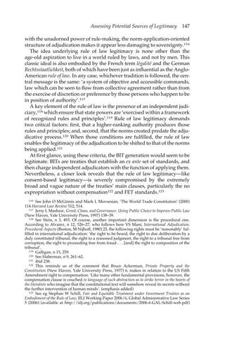 Assessing Potential Sources of Legitimacy 147 
with the unadorned power of rule-making, the norm-application-oriented 
structure of adjudication makes it appear less damaging to sovereignty.116 
The idea underlying rule of law legitimacy is none other than the 
age-old aspiration to live in a world ruled by laws, and not by men. This 
classic ideal is also embodied by the French term légalité and the German 
Rechtsstaatlichkeit, both of which have been just as influential as the Anglo- 
American rule of law. In any case, whichever tradition is followed, the cen-tral 
message is the same: ‘a system of objective and accessible commands, 
law which can be seen to flow from collective agreement rather than from 
the exercise of discretion or preference by those persons who happen to be 
in position of authority’.117 
A key element of the rule of law is the presence of an independent judi-ciary, 
118 which ensure that state powers are ‘exercised within a framework 
of recognized rules and principles’.119 Rule of law legitimacy demands 
two critical factors: first, that a higher-ranking authority produces those 
rules and principles; and, second, that the norms created predate the adju-dicative 
process.120 When those conditions are fulfilled, the rule of law 
enables the legitimacy of the adjudication to be shifted to that of the norms 
being applied.121 
At first glance, using these criteria, the BIT generation would seem to be 
legitimate. BITs are treaties that establish an ex ante set of standards, and 
then charge independent adjudicators with the function of applying them. 
Nevertheless, a closer look reveals that the rule of law legitimacy—like 
consent-based legitimacy—is severely compromised by the extremely 
broad and vague nature of the treaties’ main clauses, particularly the no 
expropriation without compensation122 and FET standards.123 
116 See John O McGinnis and Mark L Movsesian, ‘The World Trade Constitution’ (2000) 
114 Harvard Law Review 512, 514. 
117 Jerry L Mashaw, Greed, Chaos, and Governance. Using Public Choice to Improve Public Law 
(New Haven, Yale University Press, 1997) 138–39. 
118 See Stein, n 3, 493. Of course, another important dimension is the procedural one. 
According to Alvarez, n 12, 526–27, who follows here VS Mani, International Adjudication: 
Procedural Aspects (Boston, M Nijhoff, 1980) 25, the following rights must be ‘reasonably’ ful-filled 
in international adjudication: ‘the right to be heard, the right to due deliberation by a 
duly constituted tribunal, the right to a reasoned judgment, the right to a tribunal free from 
corruption, the right to proceeding free from fraud . . . [and] the right to composition of the 
tribunal’. 
119 Galligan, n 15, 259. 
120 See Habermas, n 9, 261–62. 
121 ibid 238. 
122 This reminds us of the comment that Bruce Ackerman, Private Property and the 
Constitution (New Haven, Yale University Press, 1977) 6, makes in relation to the US Fifth 
Amendment right to compensation: ‘Like many other fundamental provisions, however, the 
compensation clause is couched in language of such abstraction as to strike terror in the hearts of 
the literalists who imagine that the constitutional text will somehow reveal its secrets without 
the further intervention of human minds’. (emphasis added) 
123 See eg Stephan W Schill, Fair and Equitable Treatment under Investment Treaties as an 
Embodiment of the Rule of Law, IILJ Working Paper 2006/6, Global Administrative Law Series 
5 (2006) (available at http://iilj.org/publications/documents/2006-6-GAL-Schill-web.pdf) 
 