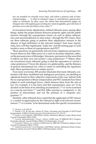 Assessing Potential Sources of Legitimacy 149 
law are manifest on virtually every topic, and where a primary task of inter-national 
judges . . . is often to interpret vague or contradictory general prin-ciples 
or standards. In other cases, the notion that international judges are 
charged only with applying pre-existing law seems laughable, given the lack of 
precision as to relevant choice of law rules.128 
In investment treaty adjudication, arbitral tribunals must, among other 
things, define the proper balance between property rights and the public 
interest—through the expropriation clause—as well as define arbitrari-ness 
and unreasonableness in state action—through the FET clause. How 
are these tribunals going to perform their adjudicative mission in the 
absence of legal definitions in the relevant treaties? And more import-antly, 
how will they legitimately ‘make law’ and fill existing gaps in such 
sensitive areas as those of expropriations and FET? 
These questions are particularly relevant from a legitimacy perspective. 
Franck observes that ‘[t]he power of a court to do justice depends, rather, 
on the persuasiveness of the judges’ discourse, persuasive in the sense that 
it reflects not their own, but society’s value preferences’.129 Where, then, 
are investment treaty tribunals going to find the equivalent of ‘society’s 
value preferences’? Given the absence of a global polity, and the thinness 
of general international law when it comes to controlling the regulatory 
state, these questions have no simple answer. 
Even more worrisome, BIT practice illustrates that many tribunals, con-fronted 
with these undefined and ambiguous provisions, are deciding to 
adjudicate based on their subjective impressions of the case. Indeed, both 
the no expropriation without compensation and FET standards have been 
subject to such centrifugal forces, which distance them from the rule of 
law. For example, it is has been said that expropriation cases are ‘to be 
decided on the basis of its attending circumstances’,130 or ‘to be examined 
on a case-by-case basis’,131 and that ‘[t]he outcome is a judgment, i.e. the 
product of discernment, and not the printout of a computer pro-gramme’. 
132 
Similarly, other tribunals have noted that the application of FET clauses 
is ‘a matter of appreciation by the Tribunal in light of all relevant circum-stances’, 
133 or a matter ‘to be determined under the specific circumstances 
128 Alvarez, n 12, 523–24. 
129 Franck, n 79, 34. See also, Adrian TL Chua, ‘Precedent and Principles of WTO Panel 
Jurisprudence’ (1998) 16 Berkeley Journal of International Law 171, 173–74. 
130 Lauder v Czech Republic, UNCITRAL Ad Hoc Arbitration (Breiner, Cutler, Klein), Final 
Award (3 September 2001), ¶ 200. 
131 Tecnicas Medioambientales Tecmed v Mexico, ICSID Case N°ARB(AF)/00/2 (Grigera, 
Fernández, Bernal), Award (29 May 2003), ¶ 114 (hereinafter, Tecmed). 
132 Generation Ukraine, Inc v Ukraine, ICSID Case No ARB/00/9 (Paulsson, Salpius, Voss), 
Award (16 September 2003), ¶ 20.29. 
133 Saluka Investments BV v Czech Republic, UNCITRAL Ad Hoc Arbitration (Watts, Fortier, 
Behrens), Partial Award (17 March 2006), ¶ 285 (hereinafter, Saluka). 
 
