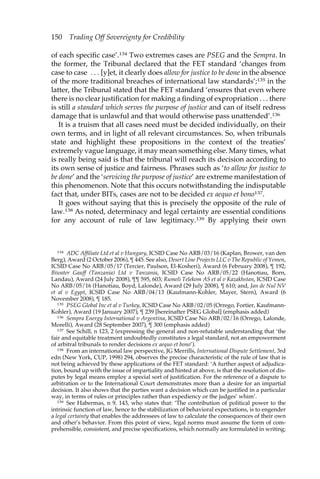 150 Trading Off Sovereignty for Credibility 
of each specific case’.134 Two extremes cases are PSEG and the Sempra. In 
the former, the Tribunal declared that the FET standard ‘changes from 
case to case . . . [y]et, it clearly does allow for justice to be done in the absence 
of the more traditional breaches of international law standards’;135 in the 
latter, the Tribunal stated that the FET standard ‘ensures that even where 
there is no clear justification for making a finding of expropriation . . . there 
is still a standard which serves the purpose of justice and can of itself redress 
damage that is unlawful and that would otherwise pass unattended’.136 
It is a truism that all cases need must be decided individually, on their 
own terms, and in light of all relevant circumstances. So, when tribunals 
state and highlight these propositions in the context of the treaties’ 
extremely vague language, it may mean something else. Many times, what 
is really being said is that the tribunal will reach its decision according to 
its own sense of justice and fairness. Phrases such as ‘to allow for justice to 
be done’ and the ‘servicing the purpose of justice’ are extreme manifestation of 
this phenomenon. Note that this occurs notwithstanding the indisputable 
fact that, under BITs, cases are not to be decided ex aequo et bono137. 
It goes without saying that this is precisely the opposite of the rule of 
law.138 As noted, determinacy and legal certainty are essential conditions 
for any account of rule of law legitimacy.139 By applying their own 
134 ADC Affiliate Ltd et al v Hungary, ICSID Case No ARB/03/16 (Kaplan, Brower, van den 
Berg), Award (2 October 2006), ¶ 445. See also, Desert Line Projects LLC v The Republic of Yemen, 
ICSID Case No ARB/05/17 (Tercier, Paulson, El-Kosheri), Award (6 February 2008), ¶ 192; 
Biwater Gauff (Tanzania) Ltd v Tanzania, ICSID Case No ARB/05/22 (Hanotiau, Born, 
Landau), Award (24 July 2008), ¶¶ 595, 603; Rumeli Telekom AS et al v Kazakhstan, ICSID Case 
No ARB/05/16 (Hanotiau, Boyd, Lalonde), Award (29 July 2008), ¶ 610; and, Jan de Nul NV 
et al v Egypt, ICSID Case No ARB/04/13 (Kaufmann-Kohler, Mayer, Stern), Award (6 
November 2008), ¶ 185. 
135 PSEG Global Inc et al v Turkey, ICSID Case No ARB/02/05 (Orrego, Fortier, Kaufmann- 
Kohler), Award (19 January 2007), ¶ 239 [hereinafter PSEG Global] (emphasis added) 
136 Sempra Energy International v Argentina, ICSID Case No ARB/02/16 (Orrego, Lalonde, 
Morelli), Award (28 September 2007), ¶ 300 (emphasis added) 
137 See Schill, n 123, 2 (expressing the general and non-refutable understanding that ‘the 
fair and equitable treatment undoubtedly constitutes a legal standard, not an empowerment 
of arbitral tribunals to render decisions ex aequo et bono’). 
138 From an international law perspective, JG Merrills, International Dispute Settlement, 3rd 
edn (New York, CUP, 1998) 294, observes the precise characteristic of the rule of law that is 
not being achieved by these applications of the FET standard: ‘A further aspect of adjudica-tion, 
bound up with the issue of impartiality and hinted at above, is that the resolution of dis-putes 
by legal means employ a special sort of justification. For the reference of a dispute to 
arbitration or to the International Court demonstrates more than a desire for an impartial 
decision. It also shows that the parties want a decision which can be justified in a particular 
way, in terms of rules or principles rather than expediency or the judges’ whim’. 
139 See Habermas, n 9, 143, who states that: ‘The contribution of political power to the 
intrinsic function of law, hence to the stabilization of behavioral expectations, is to engender 
a legal certainty that enables the addressees of law to calculate the consequences of their own 
and other’s behavior. From this point of view, legal norms must assume the form of com-prehensible, 
consistent, and precise specifications, which normally are formulated in writing; 
 