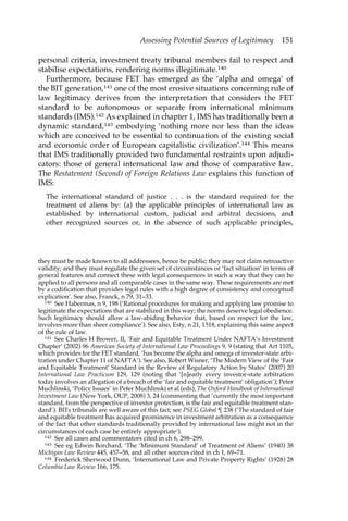 Assessing Potential Sources of Legitimacy 151 
personal criteria, investment treaty tribunal members fail to respect and 
stabilise expectations, rendering norms illegitimate.140 
Furthermore, because FET has emerged as the ‘alpha and omega’ of 
the BIT generation,141 one of the most erosive situations concerning rule of 
law legitimacy derives from the interpretation that considers the FET 
standard to be autonomous or separate from international minimum 
standards (IMS).142 As explained in chapter 1, IMS has traditionally been a 
dynamic standard,143 embodying ‘nothing more nor less than the ideas 
which are conceived to be essential to continuation of the existing social 
and economic order of European capitalistic civilization’.144 This means 
that IMS traditionally provided two fundamental restraints upon adjudi-cators: 
those of general international law and those of comparative law. 
The Restatement (Second) of Foreign Relations Law explains this function of 
IMS: 
The international standard of justice . . . is the standard required for the 
treatment of aliens by: (a) the applicable principles of international law as 
established by international custom, judicial and arbitral decisions, and 
other recognized sources or, in the absence of such applicable principles, 
they must be made known to all addressees, hence be public; they may not claim retroactive 
validity; and they must regulate the given set of circumstances or ‘fact situation’ in terms of 
general features and connect these with legal consequences in such a way that they can be 
applied to all persons and all comparable cases in the same way. These requirements are met 
by a codification that provides legal rules with a high degree of consistency and conceptual 
explication’. See also, Franck, n 79, 31–33. 
140 See Habermas, n 9, 198 (‘Rational procedures for making and applying law promise to 
legitimate the expectations that are stabilized in this way; the norms deserve legal obedience. 
Such legitimacy should allow a law-abiding behavior that, based on respect for the law, 
involves more than sheer compliance’). See also, Esty, n 21, 1518, explaining this same aspect 
of the rule of law. 
141 See Charles H Brower, II, ‘Fair and Equitable Treatment Under NAFTA’s Investment 
Chapter’ (2002) 96 American Society of International Law Proceedings 9, 9 (stating that Art 1105, 
which provides for the FET standard, ‘has become the alpha and omega of investor-state arbi-tration 
under Chapter 11 of NAFTA’). See also, Robert Wisner, ‘The Modern View of the ‘Fair 
and Equitable Treatment’ Standard in the Review of Regulatory Action by States’ (2007) 20 
International Law Practicum 129, 129 (noting that ‘[n]early every investor-state arbitration 
today involves an allegation of a breach of the ‘fair and equitable treatment’ obligation’); Peter 
Muchlinski, ‘Policy Issues’ in Peter Muchlinski et al (eds), The Oxford Handbook of International 
Investment Law (New York, OUP, 2008) 3, 24 (commenting that ‘currently the most important 
standard, from the perspective of investor protection, is the fair and equitable treatment stan-dard’). 
BITs tribunals are well aware of this fact; see PSEG Global ¶ 238 (‘The standard of fair 
and equitable treatment has acquired prominence in investment arbitration as a consequence 
of the fact that other standards traditionally provided by international law might not in the 
circumstances of each case be entirely appropriate’). 
142 See all cases and commentators cited in ch 6, 298–299. 
143 See eg Edwin Borchard, ‘The ‘Minimum Standard’ of Treatment of Aliens’ (1940) 38 
Michigan Law Review 445, 457–58, and all other sources cited in ch 1, 69–71. 
144 Frederick Sherwood Dunn, ‘International Law and Private Property Rights’ (1928) 28 
Columbia Law Review 166, 175. 
 
