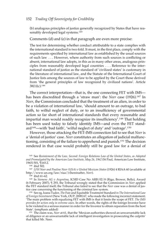 152 Trading Off Sovereignty for Credibility 
(b) analogous principles of justice generally recognized by States that have rea-sonably 
developed legal systems.145 
Comments (d) and (e) in that paragraph are even more precise: 
The test for determining whether conduct attributable to a state complies with 
the international standard is two fold. It must, in the first place, comply with the 
requirements specified by international law as established by the usual sources 
of such law . . . However, where authority from such sources is conflicting or 
absent, international law adopts, in this as in many other areas, analogous prin-ciples 
from reasonably developed legal countries . . . Reference to the inter-national 
standard of justice as the standard of ‘civilized states’ is customary in 
the literature of international law, and the Statute of the International Court of 
Justice lists among the sources of law to be applied by the Court those derived 
from ‘the general principles of law recognized by civilized nations’. Article 
38(1)(c).146 
The correct interpretation—that is, the one connecting FET with IMS— 
has been discredited through a ‘straw man’: the Neer case (1926).147 In 
Neer, the Commission concluded that the treatment of an alien, in order to 
be a violation of international law, ‘should amount to an outrage, to bad 
faith, to wilful neglect of duty, or to an insufficiency of governmental 
action so far short of international standards that every reasonable and 
impartial man would readily recognize its insufficiency’.148 That holding 
has been used today to falsely identify IMS—and even the FET stand-ard149— 
with ‘bad faith’, ‘wilful neglect of duty’ and ‘outrage’.150 
However, those attacking the FET-IMS connection fail to see that Neer is 
a ‘denial of justice’ case. Neer constitutes an allegation of judicial malfunc-tioning, 
consisting of the failure to apprehend and punish.151 The decision 
rendered in that case would probably still be good law for a denial of 
145 See Restatement of the Law, Second: Foreign Relations Law of the United States, as Adopted 
and Promulgated by the American Law Institute, May 26, 1962 (St Paul, American Law Institute, 
1965) 501, ¶165.2. 
146 ibid 502. 
147 LFH Neer and Pauline Neer (USA) v United Mexican States (1926) 4 RIAA 60 (available at 
http://www.un.org/law/riaa/) (hereinafter, Neer). 
148 ibid 61–62. 
149 In Siemens AG v Argentina, ICSID Case No ARB/02/8 (Rigo, Brower, Bello), Award 
(6 February 2007), ¶ 293, the Tribunal wrongly stated that the Commission in Neer applied 
the FET standard itself; the Tribunal also failed to see that the Neer case was a denial of jus-tice 
case concerning the functioning of the criminal law system. 
150 See eg, Ioana Tudor, The Fair and Equitable Treatment Standard in The International Law 
of Foreign Investment (New York, OUP, 2008) 67, who made the following incorrect statement: 
‘The main problem with equalizing FET with IMS is that it limits the scope of FET. The IMS 
provides for action only in extreme cases. In other words, the rights of the foreign Investor have 
to be violated in a serious manner in order for the Investor to obtain reparation from the host 
State’. (emphasis added) 
151 The claim was, Neer at 61, that the ‘Mexican authorities showed an unwarrantable lack 
of diligence or an unwarrantable lack of intelligent investigation in prosecuting the culprits’ 
that killed Mr. Neer. 
 