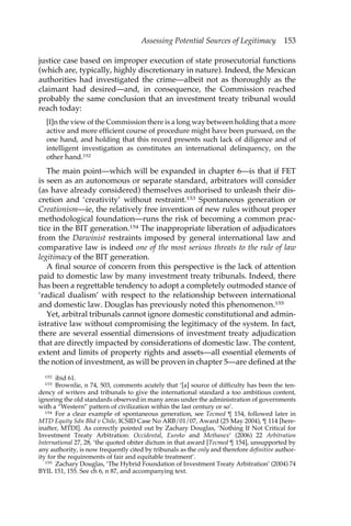 Assessing Potential Sources of Legitimacy 153 
justice case based on improper execution of state prosecutorial functions 
(which are, typically, highly discretionary in nature). Indeed, the Mexican 
authorities had investigated the crime—albeit not as thoroughly as the 
claimant had desired—and, in consequence, the Commission reached 
probably the same conclusion that an investment treaty tribunal would 
reach today: 
[I]n the view of the Commission there is a long way between holding that a more 
active and more efficient course of procedure might have been pursued, on the 
one hand, and holding that this record presents such lack of diligence and of 
intelligent investigation as constitutes an international delinquency, on the 
other hand.152 
The main point—which will be expanded in chapter 6—is that if FET 
is seen as an autonomous or separate standard, arbitrators will consider 
(as have already considered) themselves authorised to unleash their dis-cretion 
and ‘creativity’ without restraint.153 Spontaneous generation or 
Creationism—ie, the relatively free invention of new rules without proper 
methodological foundation—runs the risk of becoming a common prac-tice 
in the BIT generation.154 The inappropriate liberation of adjudicators 
from the Darwinist restraints imposed by general international law and 
comparative law is indeed one of the most serious threats to the rule of law 
legitimacy of the BIT generation. 
A final source of concern from this perspective is the lack of attention 
paid to domestic law by many investment treaty tribunals. Indeed, there 
has been a regrettable tendency to adopt a completely outmoded stance of 
‘radical dualism’ with respect to the relationship between international 
and domestic law. Douglas has previously noted this phenomenon.155 
Yet, arbitral tribunals cannot ignore domestic constitutional and admin-istrative 
law without compromising the legitimacy of the system. In fact, 
there are several essential dimensions of investment treaty adjudication 
that are directly impacted by considerations of domestic law. The content, 
extent and limits of property rights and assets—all essential elements of 
the notion of investment, as will be proven in chapter 5—are defined at the 
152 ibid 61. 
153 Brownlie, n 74, 503, comments acutely that ‘[a] source of difficulty has been the ten-dency 
of writers and tribunals to give the international standard a too ambitious content, 
ignoring the old standards observed in many areas under the administration of governments 
with a “Western” pattern of civilization within the last century or so’. 
154 For a clear example of spontaneous generation, see Tecmed ¶ 154, followed later in 
MTD Equity Sdn Bhd v Chile, ICSID Case No ARB/01/07, Award (25 May 2004), ¶ 114 [here-inafter, 
MTDI]. As correctly pointed out by Zachary Douglas, ‘Nothing If Not Critical for 
Investment Treaty Arbitration: Occidental, Eureko and Methanex’ (2006) 22 Arbitration 
International 27, 28, ‘the quoted obiter dictum in that award [Tecmed ¶ 154], unsupported by 
any authority, is now frequently cited by tribunals as the only and therefore definitive author-ity 
for the requirements of fair and equitable treatment’. 
155 Zachary Douglas, ‘The Hybrid Foundation of Investment Treaty Arbitration’ (2004) 74 
BYIL 151, 155. See ch 6, n 87, and accompanying text. 
 