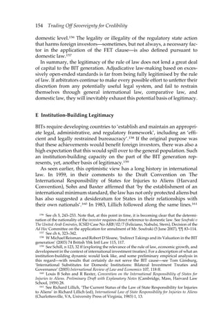 154 Trading Off Sovereignty for Credibility 
domestic level.156 The legality or illegality of the regulatory state action 
that harms foreign investors—sometimes, but not always, a necessary fac-tor 
in the application of the FET clause—is also defined pursuant to 
domestic law.157 
In summary, the legitimacy of the rule of law does not lend a great deal 
of capital to the BIT generation. Adjudicative law-making based on exces-sively 
open-ended standards is far from being fully legitimised by the rule 
of law. If arbitrators continue to make every possible effort to unfetter their 
discretion from any potentially useful legal system, and fail to restrain 
themselves through general international law, comparative law, and 
domestic law, they will inevitably exhaust this potential basis of legitimacy. 
E Institution-Building Legitimacy 
BITs require developing countries to ‘establish and maintain an appropri-ate 
legal, administrative, and regulatory framework’, including an ‘effi-cient 
and legally restrained bureaucracy’.158 If the original purpose was 
that these achievements would benefit foreign investors, there was also a 
high expectation that this would spill over to the general population. Such 
an institution-building capacity on the part of the BIT generation rep-resents, 
yet, another basis of legitimacy.159 
As seen earlier, this optimistic view has a long history in international 
law. In 1959, in their comments to the Draft Convention on The 
International Responsibility of States for Injuries to Aliens (Harvard 
Convention), Sohn and Baxter affirmed that ‘by the establishment of an 
international minimum standard, the law has not only protected aliens but 
has also suggested a desideratum for States in their relationships with 
their own nationals’.160 In 1983, Lillich followed along the same lines.161 
156 See ch 5, 243–253. Note that, at this point in time, it is becoming clear that the determi-nation 
of the nationality of the investor requires direct reference to domestic law. See Soufraki v 
The United Arab Emirates, ICSID Case No ARB/02/7 (Feliciano, Nabulsi, Stern), Decision of the 
Ad Hoc Committee on the application for annulment of Mr. Soufraki (5 June 2007), ¶¶ 83–114. 
157 See ch 6, 323–342. 
158 W Michael Reisman and Robert D Sloane, ‘Indirect Takings and its Valuation in the BIT 
generation’ (2003) 74 British Ybk Intl Law 115, 117. 
159 See Schill, n 123, 32 ff (exploring the relevance of the rule of law, economic growth, and 
development in the context of international investment treaties). For a description of what an 
institution-building dynamic would look like, and some preliminary empirical analysis in 
this regard—with results that certainly do not serve the BIT cause—see Tom Ginsburg, 
‘International Substitutes for Domestic Institutions: Bilateral Investment Treaties and 
Governance’ (2005) International Review of Law and Economics 107, 118 ff. 
160 Louis B Sohn and R Baxter, Convention on the International Responsibility of States for 
Injuries to Aliens. Preliminary Draft with Explanatory Notes (Cambridge, Mass, Harvard Law 
School, 1959) 28. 
161 See Richard Lillich, ‘The Current Status of the Law of State Responsibility for Injuries 
to Aliens’ in Richard Lillich (ed), International Law of State Responsibility for Injuries to Aliens 
(Charlottesville, VA, University Press of Virginia, 1983) 1, 13. 
 