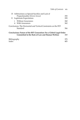 D Arbitrariness as Special Sacrifice and Lack of 
Table of Contents xix 
Proportionality (Stricto Sensu) 355 
E Legitimate Expectations 359 
i Without Assurances 360 
ii With Assurances 362 
Conclusions: The Horizontal and Vertical Constraints on the FET 
Standard 366 
Conclusions: Future of the BIT Generation: For a Global Legal Order 
Committed to the Rule of Law and Human Welfare 369 
Bibliography 375 
Index 405 
 