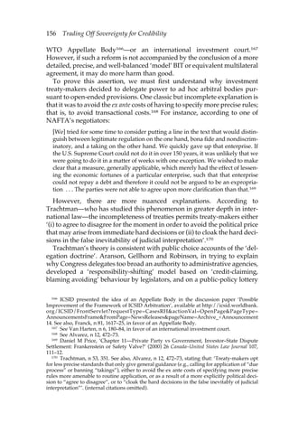 156 Trading Off Sovereignty for Credibility 
WTO Appellate Body166—or an international investment court.167 
However, if such a reform is not accompanied by the conclusion of a more 
detailed, precise, and well-balanced ‘model’ BIT or equivalent multilateral 
agreement, it may do more harm than good. 
To prove this assertion, we must first understand why investment 
treaty-makers decided to delegate power to ad hoc arbitral bodies pur-suant 
to open-ended provisions. One classic but incomplete explanation is 
that it was to avoid the ex ante costs of having to specify more precise rules; 
that is, to avoid transactional costs.168 For instance, according to one of 
NAFTA’s negotiators: 
[We] tried for some time to consider putting a line in the text that would distin-guish 
between legitimate regulation on the one hand, bona fide and nondiscrim-inatory, 
and a taking on the other hand. We quickly gave up that enterprise. If 
the U.S. Supreme Court could not do it in over 150 years, it was unlikely that we 
were going to do it in a matter of weeks with one exception. We wished to make 
clear that a measure, generally applicable, which merely had the effect of lessen-ing 
the economic fortunes of a particular enterprise, such that that enterprise 
could not repay a debt and therefore it could not be argued to be an expropria-tion 
. . . The parties were not able to agree upon more clarification than that.169 
However, there are more nuanced explanations. According to 
Trachtman—who has studied this phenomenon in greater depth in inter-national 
law—the incompleteness of treaties permits treaty-makers either 
‘(i) to agree to disagree for the moment in order to avoid the political price 
that may arise from immediate hard decisions or (ii) to cloak the hard deci-sions 
in the false inevitability of judicial interpretation’.170 
Trachtman’s theory is consistent with public choice accounts of the ‘del-egation 
doctrine’. Aranson, Gellhorn and Robinson, in trying to explain 
why Congress delegates too broad an authority to administrative agencies, 
developed a ‘responsibility-shifting’ model based on ‘credit-claiming, 
blaming avoiding’ behaviour by legislators, and on a public-policy lottery 
166 ICSID presented the idea of an Appellate Body in the discussion paper ‘Possible 
Improvement of the Framework of ICSID Arbitration’, available at http://icsid.worldbank. 
org/ICSID/FrontServlet?requestType=CasesRH&actionVal=OpenPage&PageType= 
AnnouncementsFrame&FromPage=NewsReleases&pageName=Archive_+Announcement 
14. See also, Franck, n 81, 1617–25, in favor of an Appellate Body. 
167 See Van Harten, n 6, 180–84, in favor of an international investment court. 
168 See Alvarez, n 12, 472–73. 
169 Daniel M Price, ‘Chapter 11—Private Party vs Government, Investor–State Dispute 
Settlement: Frankenstein or Safety Valve?’ (2000) 26 Canada–United States Law Journal 107, 
111–12. 
170 Trachtman, n 53, 351. See also, Alvarez, n 12, 472–73, stating that: ‘Treaty-makers opt 
for less precise standards that only give general guidance (e.g., calling for application of “due 
process” or banning “takings”), either to avoid the ex ante costs of specifying more precise 
rules more amenable to routine application, or as a result of a more explicitly political deci-sion 
to “agree to disagree”, or to “cloak the hard decisions in the false inevitably of judicial 
interpretation”’. (internal citations omitted). 
 