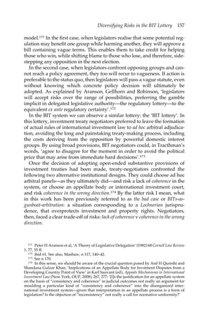 Diversifying Risks in the BIT Lottery 157 
model.171 In the first case, when legislators realise that some potential reg-ulation 
may benefit one group while harming another, they will approve a 
bill containing vague terms. This enables them to take credit for helping 
those who win, while shifting blame to those who lose, and therefore, side-stepping 
any opposition in the next election. 
In the second case, when legislators confront opposing groups and can-not 
reach a policy agreement, they too will recur to vagueness. If action is 
preferable to the status quo, then legislators will pass a vague statute, even 
without knowing which concrete policy decision will ultimately be 
adopted. As explained by Aranson, Gellhorn and Robinson, ‘legislators 
will accept risks over the range of possibilities, preferring the gamble 
implicit in delegated legislative authority—the regulatory lottery—to the 
equivalent ex ante regulatory certainty’.172 
In the BIT system we can observe a similar lottery: the ‘BIT lottery’. In 
this lottery, investment treaty negotiators preferred to leave the formation 
of actual rules of international investment law to ad hoc arbitral adjudica-tion, 
avoiding the long and painstaking treaty-making process, including 
the costs deriving from the opposition by powerful domestic interest 
groups. By using broad provisions, BIT negotiators could, in Tracthman’s 
words, ‘agree to disagree for the moment in order to avoid the political 
price that may arise from immediate hard decisions’.173 
Once the decision of adopting open-ended substantive provisions of 
investment treaties had been made, treaty-negotiators confronted the 
following two alternative institutional designs. They could choose ad hoc 
arbitral panels—as they ultimately did—and risk a lack of coherence in the 
system, or choose an appellate body or international investment court, 
and risk coherence in the wrong direction.174 By the latter risk I mean, what 
in this work has been previously referred to as the bad case or BITs-as-gunboat- 
arbitration: a situation corresponding to a Lochnerian jurispru-dence, 
that overprotects investment and property rights. Negotiators, 
then, faced a clear trade-off of risks: lack of coherence v coherence in the wrong 
direction. 
171 Peter H Aranson et al, ‘A Theory of Legislative Delegation’ (1982) 68 Cornell Law Review 
1, 77, 55 ff. 
172 ibid 61. See also, Mashaw, n 117, 140–42. 
173 See n 170. 
174 In this sense, we should be aware of the crucial question posed by Asif H Qureshi and 
Shandana Gulzar Khan, ‘Implications of an Appellate Body for Invstment Disputes from a 
Developing Country Point of View’ in Karl Sauvant (ed), Appeals Mechanisms in International 
Investment Law (New York, OUP, 2008), 267, 277: ‘[I]s the justification for an appellate system 
on the basis of “consistency and coherence” in judicial outcomes not really an argument for 
moulding a particular kind of “consistency and coherence” into the disorganized inter-national 
investment system—given that interpretation in an appellate process is a form of 
legislation? Is the objection of “inconsistency” not really a call for normative uniformity?’ 
 