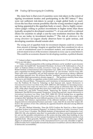 158 Trading Off Sovereignty for Credibility 
My claim here is that even if countries were risk-takers to the extent of 
signing investment treaties and participating in the BIT lottery175 they 
were not sufficient risk-takers to accept a single global body or court. 
Given the less than remote possibility that the wrong members might end 
up being appointed to the appellate body or court—that is, highly conser-vative 
judges willing to protect investments in higher terms than those 
typically accepted in developed countries176—it was and still is a rational 
choice for countries to adopt a case-by-case resolution structure like the 
one we see today in investment treaties.177 The risk of coherence in the 
wrong direction—as Legum clearly observes here—is quite serious, and 
developing countries should remain alert: 
The wrong sort of appellate body for investment disputes could do a tremen-dous 
amount of damage. Imagine an appellate body that considered its role as 
a sort of constitutional court in investment matters, and consistently took an 
activist stand in favor of the investors/claimants in every case to come before it. 
This could be an economic disaster for developing countries, a political disaster 
175 Indeed, in their ‘responsibility-shifting’ model, Aranson et al n 171, 60, assume that leg-islators 
are risk-takers. 
176 Today, a relevant proportion of the existing arbitrators can be ‘profiled’ as pro-investor 
or pro-state. See Judith Gill, ‘Inconsistent Decisions: An Issue to Be Addressed or a Fact of 
Life?’ in Federico Ortino et al (eds), Investment Treaty Law. Current Issues I (London, The 
British Institute of International and Comparative Law, 2006) 23, 26: ‘Particular arbitrators 
gain a reputation for being perhaps “pro jurisdiction” or “pro investor” and for every arbi-trator 
with such a reputation, one can find someone who is perceived as taking a different 
and perhaps opposite view. We all know that this “profiling” is part of the process that par-ties 
and their legal representatives already engage in . . . The questions raised by these issues 
lead one to ask whether an appellate system would resolve the issue’. 
See also, Howard Mann, ‘Transparency and Consistency in International Investment Law: 
Can the Problems Be Fixed by Tinkering’ in Karl Sauvant (ed), Appeals Mechanisms in 
International Investment Law (New York, OUP, 2008) 213, 220 (‘Indeed, it is becoming increas-ingly 
clear that some major law firms have a chosen group of arbitrators they like to draw 
from, while others choose people they know have rather fixed views on the law, or what the 
law should be’); and Katia Yannaca-Small, ‘Improving the System of Investor-Dispute 
Settlement: The OECD Governments’ Perspective’ in Karl Sauvant (ed), Appeals Mechanisms in 
International Investment Law (New York, OUP, 2008) 223, 225–26 (noting how an appellate 
body could ‘politicize the system’). Even Van Harten, n 6, 181, who advocates a single court, 
recognises that ‘[p]erhaps the most difficult question is how to appoint members of the court 
in a manner that balances representation of the different interests at stake in regulatory 
disputes between international business and states’. Later, ibid 183, he notes that ‘[m]ore dif-ficult 
is the question of how this authority [to appoint] should be allocated among different 
groups of states’. 
177 See also, Michael Schneider, ‘Does the WTO Confirm the Need for a More General 
Appellate System in Investment Disputes?’ in Federico Ortino et al (eds), Investment Treaty 
Law. Current Issues I (London, The British Institute of International and Comparative Law, 
2006) 103, 104, who similarly notes that ‘it is preferable to let these systems develop in paral-lel, 
sort out the possible contradictions as the system develop rather than building on clay 
feet a system which does not have proper foundation for the harmonization function of an 
appellate body’. More generally, Martinez, n 8, 434, argues that, in international law, ‘a high 
degree of centralization of power at the international level is not only infeasible in light of 
political reality but is undesirable normatively because it would have adverse effects in terms 
of democratic accountability’. 
 