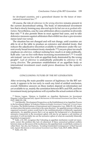 Conclusions: Future of the BIT Generation 159 
for developed countries, and a generalized disaster for the future of inter-national 
investment law.178 
Of course, the risk of coherence in the wrong direction remains present in 
the current decentralised setting. The body of international investment 
law that is slowly forming may also end up in the bad case or as gunboat arbi-tration. 
Nevertheless, case-by-case arbitration allows countries to diversify 
that risk.179 It also permits them to react against bad cases, and to take 
defensive measures against arbitrators that exhibit too clear a pro-investor 
stance (and vice-versa). 
The situation has not changed and will not change, until countries are 
able to sit at the table to produce an extensive and detailed treaty, that 
reduces the adjudicative discretion available to arbitrators under the cur-rent 
overly broad investment treaty standards.180 Lawyers place too much 
emphasis on coherence, without realising how much is at stake politically. 
Kalb asks: ‘can we live with these increasing inconsistencies?’;181 I would 
ask instead: ‘can we live with an appellate body dominated by the wrong 
people?’. Lack of coherence is undoubtedly preferable to coherence in the 
wrong direction. The premature establishment of an appellate body or 
international investment court could prove disastrous for the system’s 
legitimacy. 
CONCLUSIONS: FUTURE OF THE BIT GENERATION 
After reviewing the main possible sources of legitimacy for the BIT net-work, 
it appears to be too early to reach any kind of unified conclusion, 
overall. Definitive answers on these matters depend on information not 
yet available to us, mainly the correlation between BITs and FDI, and how 
investment treaty jurisprudence will crystallise the actual content of the no 
178 Barton Legum, ‘Options to Establish an Appellate Mechanism for Investment 
Disputes’ in Karl Sauvant (ed), Appeals Mechanisms in International Investment Law (New York, 
OUP, 2008) 231, 238. 
179 Asif Qureshi, ‘Development Perspectives on the Establishment of an Appellate Process 
in the Investment Sphere’ in Federico Ortino et al (eds), Investment Treaty Law. Current Issues 
I (London, The British Institute of International and Comparative Law, 2006) 99, 102, makes 
an observation that points somewhat in the same direction: ‘An appellate process without an 
organized normative system would lead to the multilateralization of bilaterally negotiated 
agreements. An appellate process that is set up against the background of a disorganized 
normative framework in the investment sphere will also be set against a soft doctrine of 
precedent. It will inevitably fan out the normative sphere of what are essentially bilaterally 
negotiated arrangements’. 
180 Kalb, n 81, 203, recognises that ‘[c]reating an appellate mechanism would not neces-sarily 
correct this problem [the lack of coherence]. If these unresolved political conflicts 
between states are the source of the incoherence, the appellate body would likely continue to 
reflect them’. See also, Jan Paulsson, ‘Avoiding Unintended Consequences’ in Karl Sauvant 
(ed), Appeals Mechanisms in International Investment Law (New York, OUP, 2008), 258–62. 
181 Kalb, n 81, 196. 
 