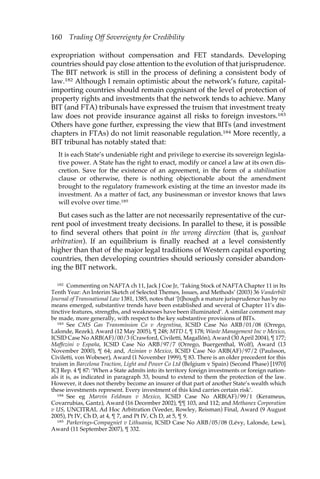 160 Trading Off Sovereignty for Credibility 
expropriation without compensation and FET standards. Developing 
countries should pay close attention to the evolution of that jurisprudence. 
The BIT network is still in the process of defining a consistent body of 
law.182 Although I remain optimistic about the network’s future, capital-importing 
countries should remain cognisant of the level of protection of 
property rights and investments that the network tends to achieve. Many 
BIT (and FTA) tribunals have expressed the truism that investment treaty 
law does not provide insurance against all risks to foreign investors.183 
Others have gone further, expressing the view that BITs (and investment 
chapters in FTAs) do not limit reasonable regulation.184 More recently, a 
BIT tribunal has notably stated that: 
It is each State’s undeniable right and privilege to exercise its sovereign legisla-tive 
power. A State has the right to enact, modify or cancel a law at its own dis-cretion. 
Save for the existence of an agreement, in the form of a stabilisation 
clause or otherwise, there is nothing objectionable about the amendment 
brought to the regulatory framework existing at the time an investor made its 
investment. As a matter of fact, any businessman or investor knows that laws 
will evolve over time.185 
But cases such as the latter are not necessarily representative of the cur-rent 
pool of investment treaty decisions. In parallel to these, it is possible 
to find several others that point in the wrong direction (that is, gunboat 
arbitration). If an equilibrium is finally reached at a level consistently 
higher than that of the major legal traditions of Western capital exporting 
countries, then developing countries should seriously consider abandon-ing 
the BIT network. 
182 Commenting on NAFTA ch 11, Jack J Coe Jr, ‘Taking Stock of NAFTA Chapter 11 in Its 
Tenth Year: An Interim Sketch of Selected Themes, Issues, and Methods’ (2003) 36 Vanderbilt 
Journal of Transnational Law 1381, 1385, notes that ‘[t]hough a mature jurisprudence has by no 
means emerged, substantive trends have been established and several of Chapter 11’s dis-tinctive 
features, strengths, and weaknesses have been illuminated’. A similar comment may 
be made, more generally, with respect to the key substantive provisions of BITs. 
183 See CMS Gas Transmission Co v Argentina, ICSID Case No ARB/01/08 (Orrego, 
Lalonde, Rezek), Award (12 May 2005), ¶ 248; MTD I, ¶ 178; Waste Management Inc v Mexico, 
ICSID Case No ARB(AF)/00/3 (Crawford, Civiletti, Magallón), Award (30 April 2004), ¶ 177; 
Maffezini v España, ICSID Case No ARB/97/7 (Orrego, Buergenthal, Wolf), Award (13 
November 2000), ¶ 64; and, Azinian v Mexico, ICSID Case No ARB(AF)/97/2 (Paulsson, 
Civiletti, von Wobeser), Award (1 November 1999), ¶ 83. There is an older precedent for this 
truism in Barcelona Traction, Light and Power Co Ltd (Belgium v Spain) (Second Phase) [1970] 
ICJ Rep. 4 ¶ 87: ‘When a State admits into its territory foreign investments or foreign nation-als 
it is, as indicated in paragraph 33, bound to extend to them the protection of the law. 
However, it does not thereby become an insurer of that part of another State’s wealth which 
these investments represent. Every investment of this kind carries certain risk’. 
184 See eg Marvin Feldman v Mexico, ICSID Case No ARB(AF)/99/1 (Kerameus, 
Covarrubias, Gantz), Award (16 December 2002), ¶¶ 103, and 112; and Methanex Corporation 
v US, UNCITRAL Ad Hoc Arbitration (Veeder, Rowley, Reisman) Final, Award (9 August 
2005), Pt IV, Ch D, at 4, ¶ 7, and Pt IV, Ch D, at 5, ¶ 9. 
185 Parkerings-Compagniet v Lithuania, ICSID Case No ARB/05/08 (Lévy, Lalonde, Lew), 
Award (11 September 2007), ¶ 332. 
 