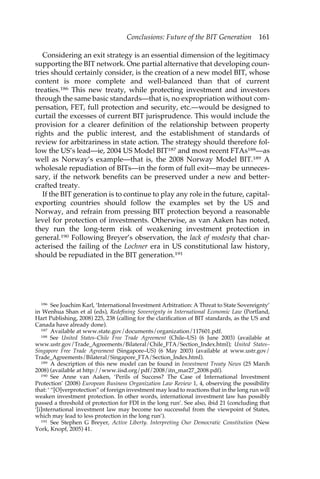 Conclusions: Future of the BIT Generation 161 
Considering an exit strategy is an essential dimension of the legitimacy 
supporting the BIT network. One partial alternative that developing coun-tries 
should certainly consider, is the creation of a new model BIT, whose 
content is more complete and well-balanced than that of current 
treaties.186 This new treaty, while protecting investment and investors 
through the same basic standards—that is, no expropriation without com-pensation, 
FET, full protection and security, etc.—would be designed to 
curtail the excesses of current BIT jurisprudence. This would include the 
provision for a clearer definition of the relationship between property 
rights and the public interest, and the establishment of standards of 
review for arbitrariness in state action. The strategy should therefore fol-low 
the US’s lead—ie, 2004 US Model BIT187 and most recent FTAs188—as 
well as Norway’s example—that is, the 2008 Norway Model BIT.189 A 
wholesale repudiation of BITs—in the form of full exit—may be unneces-sary, 
if the network benefits can be preserved under a new and better-crafted 
treaty. 
If the BIT generation is to continue to play any role in the future, capital-exporting 
countries should follow the examples set by the US and 
Norway, and refrain from pressing BIT protection beyond a reasonable 
level for protection of investments. Otherwise, as van Aaken has noted, 
they run the long-term risk of weakening investment protection in 
general.190 Following Breyer’s observation, the lack of modesty that char-acterised 
the failing of the Lochner era in US constitutional law history, 
should be repudiated in the BIT generation.191 
186 See Joachim Karl, ‘International Investment Arbitration: A Threat to State Sovereignty’ 
in Wenhua Shan et al (eds), Redefining Sovereignty in International Economic Law (Portland, 
Hart Publishing, 2008) 225, 238 (calling for the clarification of BIT standards, as the US and 
Canada have already done). 
187 Available at www.state.gov/documents/organization/117601.pdf. 
188 See United States–Chile Free Trade Agreement (Chile–US) (6 June 2003) (available at 
www.ustr.gov/Trade_Agreements/Bilateral/Chile_FTA/Section_Index.html); United States– 
Singapore Free Trade Agreement (Singapore–US) (6 May 2003) (available at www.ustr.gov/ 
Trade_Agreements/Bilateral/Singapore_FTA/Section_Index.html). 
189 A description of this new model can be found in Investment Treaty News (25 March 
2008) (available at http://www.iisd.org/pdf/2008/itn_mar27_2008.pdf). 
190 See Anne van Aaken, ‘Perils of Success? The Case of International Investment 
Protection’ (2008) European Business Organization Law Review 1, 4, observing the possibility 
that: ‘ “[O]verprotection” of foreign investment may lead to reactions that in the long run will 
weaken investment protection. In other words, international investment law has possibly 
passed a threshold of protection for FDI in the long run’. See also, ibid 21 (concluding that 
‘[i]nternational investment law may become too successful from the viewpoint of States, 
which may lead to less protection in the long run’). 
191 See Stephen G Breyer, Active Liberty. Interpreting Our Democratic Constitution (New 
York, Knopf, 2005) 41. 
 