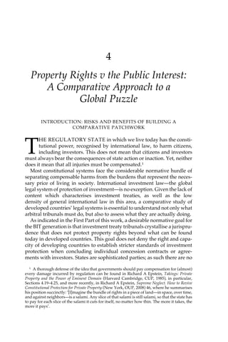4 
Property Rights v the Public Interest: 
A Comparative Approach to a 
Global Puzzle 
INTRODUCTION: RISKS AND BENEFITS OF BUILDING A 
COMPARATIVE PATCHWORK 
THE REGULATORY STATE in which we live today has the consti-tutional 
power, recognised by international law, to harm citizens, 
including investors. This does not mean that citizens and investors 
must always bear the consequences of state action or inaction. Yet, neither 
does it mean that all injuries must be compensated.1 
Most constitutional systems face the considerable normative hurdle of 
separating compensable harms from the burdens that represent the neces-sary 
price of living in society. International investment law—the global 
legal system of protection of investment—is no exception. Given the lack of 
content which characterises investment treaties, as well as the low 
density of general international law in this area, a comparative study of 
developed countries’ legal systems is essential to understand not only what 
arbitral tribunals must do, but also to assess what they are actually doing. 
As indicated in the First Part of this work, a desirable normative goal for 
the BIT generation is that investment treaty tribunals crystallise a jurispru-dence 
that does not protect property rights beyond what can be found 
today in developed countries. This goal does not deny the right and capa-city 
of developing countries to establish stricter standards of investment 
protection when concluding individual concession contracts or agree-ments 
with investors. States are sophisticated parties; as such there are no 
1 A thorough defense of the idea that governments should pay compensation for (almost) 
every damage incurred by regulation can be found in Richard A Epstein, Takings: Private 
Property and the Power of Eminent Domain (Harvard Cambridge, CUP, 1985), in particular, 
Sections 4.19–4.25, and more recently, in Richard A Epstein, Supreme Neglect. How to Revive 
Constitutional Protection for Private Property (New York, OUP, 2008) 46, where he summarises 
his position succinctly: ‘[I]magine the bundle of rights in a piece of land—in space, over time, 
and against neighbors—is a salami. Any slice of that salami is still salami, so that the state has 
to pay for each slice of the salami it cuts for itself, no matter how thin. The more it takes, the 
more it pays’. 
 