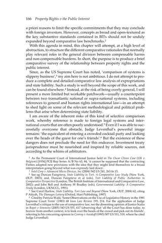 166 Property Rights v the Public Interest 
a priori reasons to limit the specific commitments that they may conclude 
with foreign investors. However, concepts as broad and open-textured as 
the key substantive standards contained in BITs should not be unduly 
expanded beyond comparative law benchmarks.2 
With this agenda in mind, this chapter will attempt, at a high level of 
abstraction, to structure the different comparative rationales that normally 
play relevant roles in the general division between compensable harms 
and non-compensable burdens. In short, the purpose is to produce a brief 
comparative survey of the relationship between property rights and the 
public interest. 
Since, as the US Supreme Court has noted, ‘comparison of systems is 
slippery business’,3 my aim here is not ambitious. I do not attempt to pro-duce 
a complete and detailed comparative law analysis of expropriations 
and state liability. Such a study is well beyond the scope of this work, and 
can be found elsewhere.4 Instead, at the risk of being overly general, I will 
present a more limited but workable patchwork—usually a counterpoint 
between two transatlantic national or supra-national systems, including 
references to general and human rights international law—in an attempt 
to shed light on some of the relevant methodological and political prob-lems 
that arise when determining state liability. 
I am aware of the inherent risks of this kind of selective comparison 
work, whereby reference is made to foreign legal systems and inter-national 
courts that are often poorly understood.5 Even if I was able to suc-cessfully 
overcome that obstacle, Judge Leventhal’s powerful image 
remains: ‘the equivalent of entering a crowded cocktail party and looking 
over the heads of the guest for one’s friends’.6 But the existence of these 
dangers does not preclude the need for this endeavor. Investment treaty 
jurisprudence must be nourished and inspired by reliable sources, not 
according to the whims of arbitrators. 
2 As the Permanent Court of International Justice held in The Oscar Chinn Case (UK v 
Belgium) [1934] PCIJ Rep Series A/B No 63, 84, ‘it cannot be supposed that the contracting 
Parties adopted new provisions with the idea that they might lend themselves to a broad 
interpretation going beyond what was expressly laid down’. 
3 Intel Corp v Advanced Micro Devices, Inc (2004) 542 US 241, 263 fn 15. 
4 See eg Duncan Fairgrieve, State Liability in Tort. A Comparative Law Study (New York, 
OUP, 2003); and, Duncan Fairgrieve et al (eds), Tort Liability of Public Authorities in 
Comparative Perspective (London, The British Institute of International and Comparative Law, 
2002); and John Bell and Anthony W Bradley (eds), Governmental Liability: A Comparative 
Study (London, UKNCCL, 1991). 
5 See Carol Harlow, State Liability. Tort Law and Beyond (New York, OUP, 2004) 62, citing 
P Atiyah, The Damages Lottery (Oxford, Hart Publishing, 1997). 
6 Cited by Patricia Wald, ‘Some Observations on the Use of Legislative History in the 1981 
Supreme Court Term’ (1983) 68 Iowa Law Review 195, 214. For the application of Judge 
Leventhal’s critique to the use of comparative law, see the dissenting opinion of Justice Scalia 
in Roper v Simmons (2005) 543 US 551, 617 (observing that ‘all the Court has done today, to 
borrow from another context, is to look over the heads of the crowd and pick out its friends’, 
referring to his concurring opinion in Conroy v Aniskoff (1993) 507 US 511, 519, where he cited 
Judge Leventhal). 
 